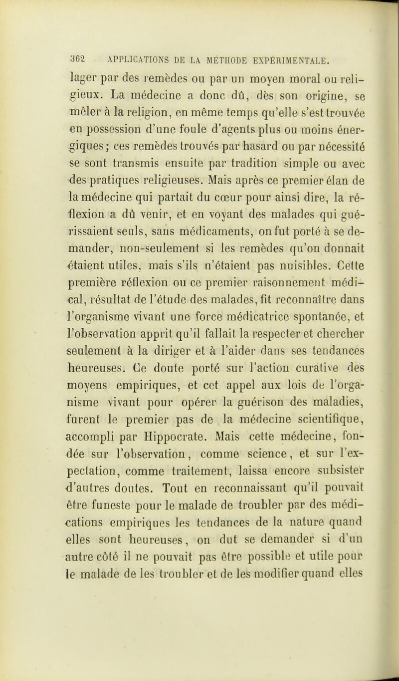 lager par des remèdes ou par un moyen moral ou reli- gieux. La médecine a donc dû, dès son origine, se mêler à la religion, en même temps qu'elle s'est trouvée en possession d'une foule d'agents plus ou moins éner- giques ; ces remèdes trouvés par hasard ou par nécessité se sont transmis ensuite par tradition simple ou avec <3es pratiques religieuses. Mais après ce premier élan de la médecine qui partait du cœur pour ainsi dire, la ré- flexion a dû venir, et en voyant des malades qui gué- rissaient seuls, sans médicaments, on fut porté à se de- mander, non-seulement si les remèdes qu'on donnait •étaient utiles, mais s'ils n'étaient pas nuisibles. Cette première réflexion ou ce premier raisonnement médi- cal, résultat de l'étude des malades, fit reconnaître dans l'organisme vivant une force médicatrice spontanée, et l'observation apprit qu'il fallait la respecter et chercher seulement à la diriger et à l'aider dans ses tendances heureuses. Ce doute porté sur l'action curative des moyens empiriques, et cet appel aux lois de l'orga- nisme vivant pour opérer la guérison des maladies, furent le premier pas de la médecine scientifique, accompli par Hippocrate. Mais cette médecine, fon- dée sur l'observation, comme science, et sur l'ex- pectation, comme traitement, laissa encore subsister d'autres doutes. Tout en reconnaissant qu'il pouvait être funeste pour le malade de troubler par des médi- cations empiriques les tendances de la nature quand elles sont heureuses, on dut se demander si d'un autre côté il ne pouvait pas être possible et utile pour le malade de les troubler et de les modifier quand elles