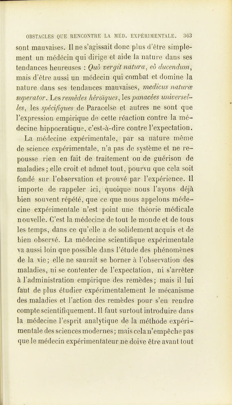 sont mauvaises. Il ne s'agissait donc plus d'être simple- ment un médécin qui dirige et aide la nature dans ses tendances heureuses : Quà vergit natura, eb ducenclum, mais d'être aussi un médecin qui combat et domine la nature dans ses tendances mauvaises, medicus naturœ superator. Lesremèdes héroïques, les panacées universel- les, les spécifiques de Paracelse et autres ne sont que l'expression empirique de cette réaction contre la mé- decine hippocratique, c'est-à-dire contre l'expectation. La médecine expérimentale, par sa nature même de science expérimentale, n'a pas de système et ne re- pousse rien en fait de traitement ou de guérison de maladies; elle croit et admet tout, pourvu que cela soit fondé sur l'observation et prouvé par l'expérience. Il importe de rappeler ici, quoique nous l'ayons déjà bien souvent répété, que ce que nous appelons méde- cine expérimentale n'est point une théorie médicale nouvelle. C'est la médecine de tout le monde et de tous les temps, dans ce qu'elle a de solidement acquis et de bien observé. La médecine scientifique expérimentale va aussi loin que possible dans l'étude des phénomènes de la vie; elle ne saurait se borner à l'observation des maladies, ni se contenter de l'expectation, ni s'arrêter à l'administration empirique des remèdes; mais il lui faut de plus étudier expérimentalement le mécanisme des maladies et l'action des remèdes pour s'en rendre compte scientifiquement. 11 faut surtout introduire dans la médecine l'esprit analytique de la méthode expéri- mentale des sciences modernes; mais cela n'empêche pas que le médecin expérimentateur ne doive être avant tout