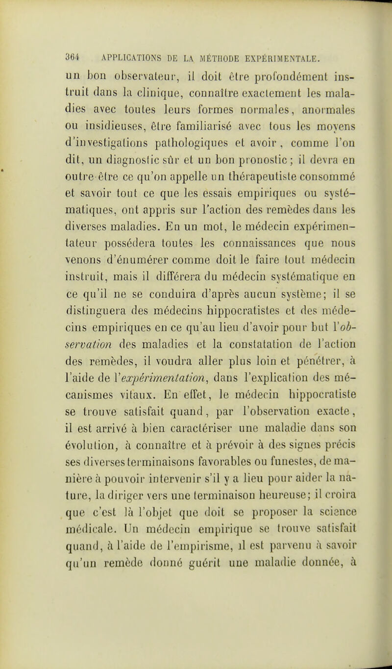 un bon observaleui-, il doit être profondément ins- truit dans la clinique, connaître exactement les mala- dies avec toutes leurs formes normales, anormales ou insidieuses, être familiarisé avec tous les movens ' t. d'investigations pathologiques et avoir, comme l'on dit, un diagnostic sûr et un bon pronostic; il devra en outre-être ce qu'on appelle un thérapeutisle consommé et savoir tout ce que les essais empiriques ou systé- matiques, ont appris sur l'action des remèdes dans les diverses maladies. En un mot, le médecin expérimen- tateur possédera toutes les connaissances que nous \enons d'énumérer comme doit le faire tout médecin instruit, mais il différera du médecin systématique en ce qu'il ne se conduira d'après aucun système; il se distinguera des médecins hippocratistes et des méde- cins empiriques en ce qu'au lieu d'avoir pour but Vob- servatioji des maladies et la constatation de l'action des remèdes, il voudra aller plus loin et pénétrer, à l'aide de Vexpérimentation^ dans l'explication des mé- canismes vitaux. En effet, le médecin hippocratiste se trouve satisfait quand, par l'observation exacte, il est arrivé à bien caractériser une maladie dans son évolution, à connaître et à prévoir à des signes précis ses diverses terminaisons favorables ou funestes, de ma- nière à pouvoir intervenir s'il y a lieu pour aider la na- ture, la diriger vers une terminaison heureuse; il croira que c'est là l'objet que doit se proposer la science médicale. Un médecin empirique se trouve satisfait quand, à l'aide de l'empirisme, il est parvenu à savoir qu'un remède donné guérit une maladie donnée, à