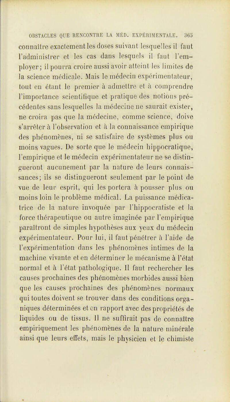 connaître exactement les doses suivant lesquelles il faut l'administrer et les cas dans lesquels il faut l'em- ployer; il pourra croire aussi avoir atteint les limites de la science médicale. Mais le médecin expérimentateur, tout en étant le premier à admettre et à comprendre l'importance scientifique et pratique des notions pré- cédentes sans lesquelles la médecine ne saurait exister, ne croira pas que la médecine, comme science, doive s'arrêter à l'observation et à la connaissance empirique des phénomènes, ni se satisfaire de systèmes plus ou moins vagues. De sorte que le médecin hippocratique, l'empirique et le médecin expérimentateur ne se distin- gueront aucunement par la nature de leurs connais- sances; ils se distingueront seulement par le point de vue de leur esprit, qui les portera à pousser plus ou moins loin le problème médical. La puissance médica- trice de la nature invoquée par l'hippocratiste et la force thérapeutique ou autre imaginée par l'empirique paraîtront de simples hypothèses aux yeux du médecin expérimentateur. Pour lui, il faut pénétrer à l'aide de l'expérimentation dans les phénomènes intimes de la machine vivante et en déterminer le mécanisme à l'état normal et à l'état pathologique. Il faut rechercher les causes prochaines des phénomènes morbides aussi bien que les causes prochaines des phénomènes normaux qui toutes doivent se trouver dans des conditions orga- niques déterminées et en rapport avec des propriétés de liquides ou de tissus. Il ne suffirait pas de connaître empiriquement les phénomènes de la nature minérale ainsi que leurs effets, mais le physicien et le chimiste