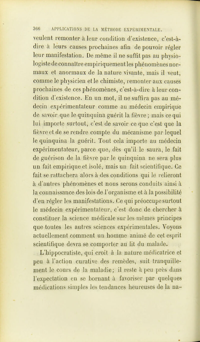 veulent remonter k leur conrlition d'existence, c'est-à- dire à leurs causes prochaines afin dep-ouvoir régler leur manifestation. De même il ne suffit pas au physio- logiste de connaître empiriquement les phénomènes nor- maux et anormaux de la nature vivante, mais il veut, comme le physicien et le chimiste, remonter aux causes prochaines de ces phénomènes, c'est-à-dire à leur con- dition d'existence. En un mot, il ne suffira pas au mé- decin expérimentateur comme au médecin empirique de savoir que le quinquina guérit la fièvre ; mais ce qui lui importe surtout, c'est de savoir ce que c'est que la fièvre et de se rendre compte du mécanisme par lequel le quinquina la guérit. Tout cela importe au médecin expérimentateur, parce que, dès qu'il le saura, le fait de guérison de la fièvre par le quinquina ne sera plus un fait empirique et isolé, mais un fait scientifique. Ce fait se rattachera alors à des conditions qui le i-elieront à d'autres phénomènes et nous serons conduits ainsi à la connaissance des lois de l'organisme et à la possibilité d'en régler les manifestations. Ce qui préoccupe surtout le médecin expérimentateur, c'est donc de chercher à constituer la science médicale sur les mêmes principes que toutes les autres sciences expérimentales. Voyons actuellement comment un homme animé de cet esprit scientifique devra se comporter au lit du malade. L'hippocratiste, qui croit à la nature médicatrice et peu à l'action curative des remèdes, suit tranquille- ment le cours de la maladie; il reste à peu près dans l'expectation on se bornant à favoriser par quelques médications simples les tendances heureuses de la na-