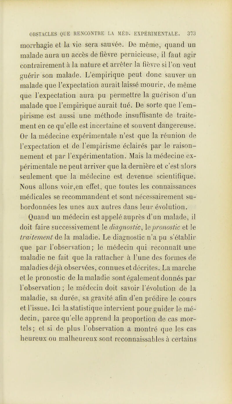 morrhagie et la vie sera sauvée. De même, quand un malade aura un accès de lièvre pernicieuse, il faut agir contrairement à la nature et arrêter la fièv.-e sil'on veut guérir son malade. L'empirique peut donc sauver un malade que l'expectation aurait laissé mourir, de même que l'expectation aura pu permettre la guérison d'un malade que l'empirique aurait tué. De sorte que l'em- pirisme est aussi une méthode insuffisante de traite- ment en ce qu'elle est incertaine et souvent dangereuse. Or la médecine expérimentale n'est que la réunion de l'expectation et de l'empirisme éclairés par le raison- nement et par l'expérimentation. Mais la médecine ex- périmentale ne peut arriver que la dernière et c'est alors seulement que la médecine est devenue scientifique. Nous allons voir,en effet, que toutes les connaissances médicales se recommandent et sont nécessairement su- bordonnées les unes aux autres dans leur évolution. Quand un médecin est appelé auprès d'un malade, il doit faire successivement le diagnostic^ \qpronostic et le traitement de la maladie. Le diagnostic n'a pu s'établir que par l'observation; le médecin qui reconnaît une maladie ne fait que la rattacher à l'une des formes de maladies déjà observées, connues et décrites. La marche et le pronostic de la maladie sont également donnés par l'observation ; le médecin doit savoir l'évolution de la maladie, sa durée, sa gravité afin d'en prédire le cours et l'issue. Ici la statistique intervient pour guider le mé- decin, parce qu'elle apprend la proportion de cas mor- tels; et si de plus l'observation a montré que les cas heureux ou malheureux sont reconnaissables à certains