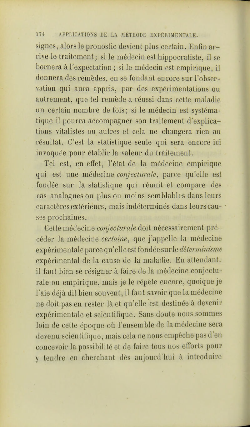 signes, alors le pronostic devient plus certain. Enfin ar- rive le traitement; si le médecin est hippocratiste, il se bornera à l'expectation ; si le médecin est empirique, il donnera des remèdes, en se fondant encore sur l'obser- vation qui aura appris, par des expérimentations ou autrement, que tel remède a réussi dans cette maladie un certain nombre de fois; si le médecin est systéma- tique il pourra accompagner son traitement d'explica- tions vitalistes ou autres et cela ne changera rien au résultat. C'est la statistique seule qui sera encore ici invoquée pour établir la valeur du traitement. Tel est, en effet, l'élat de la médecine empirique qui est une médecine conjecturale, parce qu'elle est fondée sur la statistique qui réunit et compare des cas analogues ou plus ou moins semblables dans leurs caractères extérieurs, mais indéterminés dans leurs cau- ses prochaines. Celte médecine conjecliirale doit nécessairement pré- céder la médecine certaine, que j'appelle la médecine expérimentale parce qu'elle est fondée sur le expérimental de la cause de la maladie. En attendant, il faut bien se résigner à faire de la médecine conjectu- rale ou empirique, mais je le répète encore, quoique je l'aie déjrà dit bien souvent, il faut savoir que la médecine ne doit pas en rester là et qu'elle est destinée à devenir expérimentale et scientifique. Sans doute nous sommes loin de cette époque oh. l'ensemble de la médecine sera devenu scientifique, mais cela ne nous empêche pas d'en concevoir la possibilité et de faire tous nos efforts pour y tendre en cherchant dès aujourd'hui à introduire