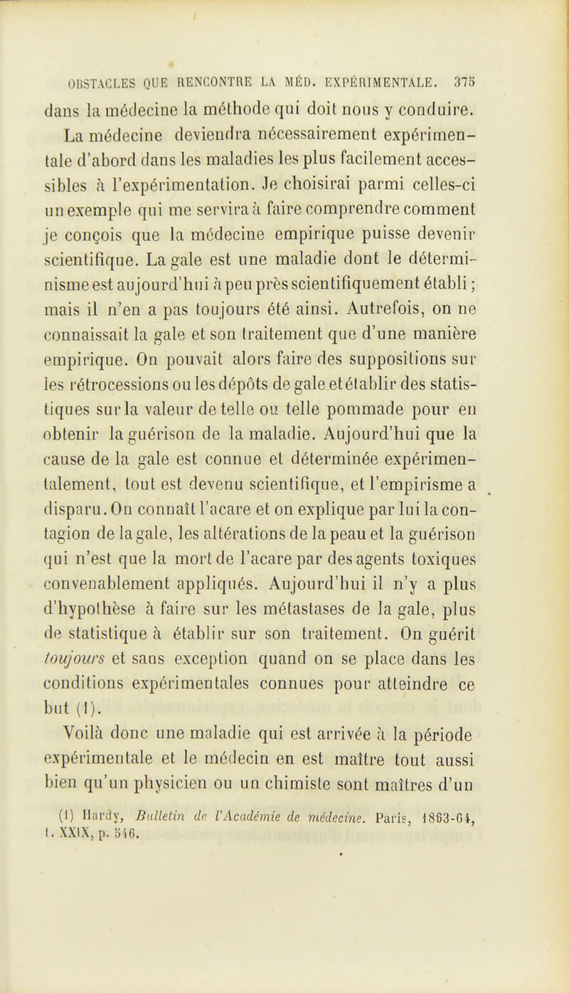 dans la médecine la méthode qui doit nous y conduire. La médecine deviendra nécessairement expérimen- tale d'abord dans les maladies les plus facilement acces- sibles à l'expérimentation. Je choisirai parmi celles-ci un exemple qui me servira à faire comprendre comment je conçois que la médecine empirique puisse devenir scientifique. La gale est une maladie dont le détermi- nisme est aujourd'hui à peu près scientifiquement établi ; mais il n'en a pas toujours été ainsi. Autrefois, on ne connaissait la gale et son traitement que d'une manière empirique. On pouvait alors faire des suppositions sur les rétrocessions ou les dépôts de gale et établir des statis- tiques sur la valeur dételle ou telle pommade pour en obtenir laguérison de la maladie. Aujourd'hui que la cause de la gale est connue et déterminée expérimen- talement, tout est devenu scientifique, et l'empirisme a disparu. On connaît l'acare et on explique par lui la con- tagion de la gale, les altérations de la peau et la guérison qui n'est que la mort de l'acare par des agents toxiques convenablement appliqués. Aujourd'hui il n'y a plus d'hypothèse à faire sur les métastases de la gale, plus de statistique à établir sur son traitement. On guérit toujours et sans exception quand on se place dans les conditions expérimentales connues pour atteindre ce but (I). Voilà donc une maladie qui est arrivée à la période expérimentale et le médecin en est maître tout aussi bien qu'un physicien ou un chimiste sont maîtres d'un (1) Hardy, Bulletin de. [Académie de médecine. Paris, 1863-04, t. XXIX, p. b46.