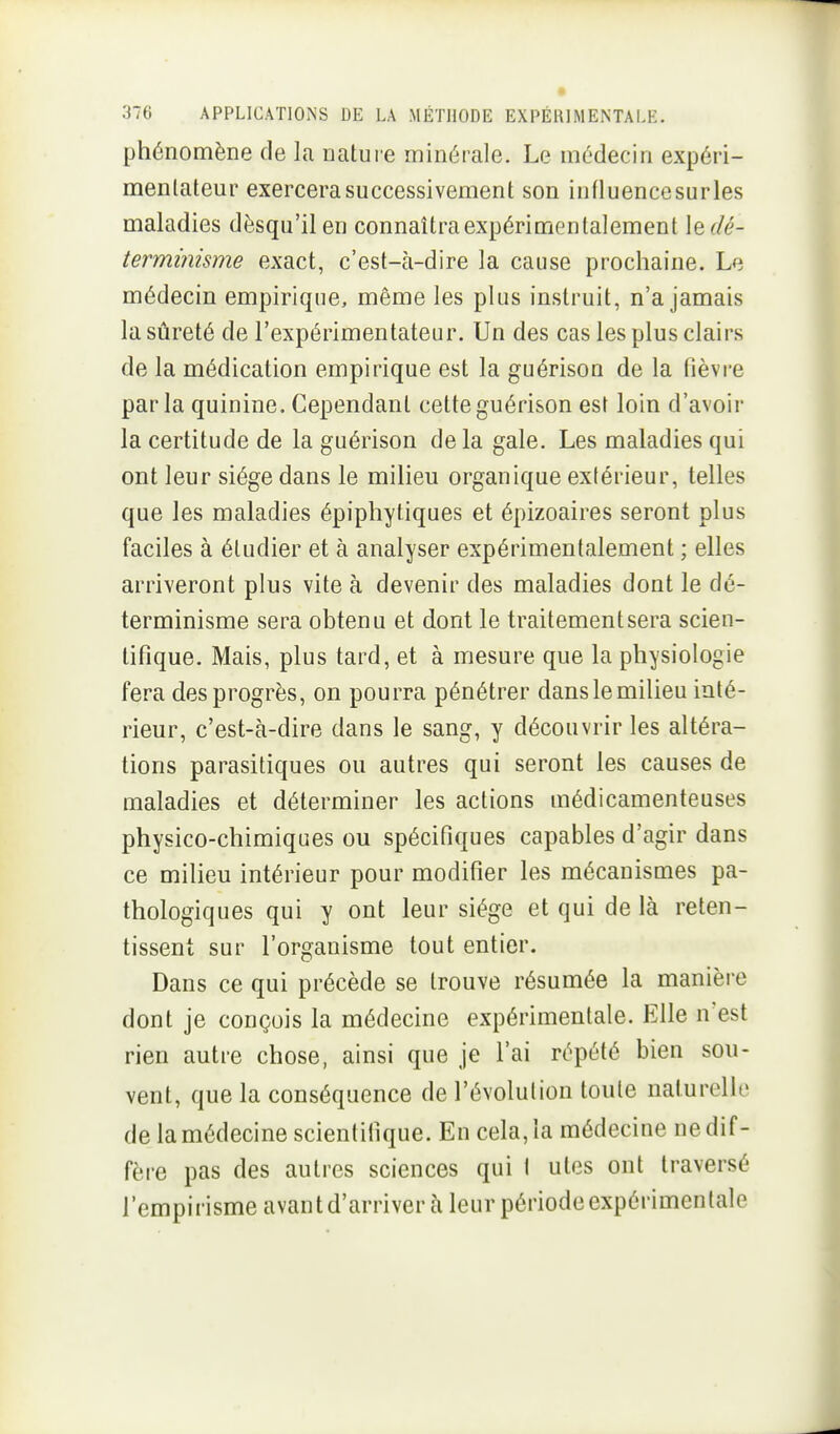 phénomène de la nature minérale. Le médecin expéri- menlateur exercera successivement son influence sur les maladies dèsqu'il en connaîtra expérimentalement \edé- termimsme exact, c'est-à-dire la cause prochaine. Le médecin empirique, même les plus instruit, n'a jamais la sûreté de l'expérimentateur. Un des cas les plus clairs de la médication empirique est la guérison de la fièvre parla quinine. Cependant cette guérison est loin d'avoir la certitude de la guérison delà gale. Les maladies qui ont leur siège dans le milieu organique extérieur, telles que les maladies épiphytiques et épizoaires seront plus faciles à étudier et à analyser expérimentalement ; elles arriveront plus vite à devenir des maladies dont le dé- terminisme sera obtenu et dont le traitement sera scien- tifique. Mais, plus tard, et à mesure que la physiologie fera des progrès, on pourra pénétrer danslemilieu inté- rieur, c'est-à-dire dans le sang, y découvrir les altéra- tions parasitiques ou autres qui seront les causes de maladies et déterminer les actions médicamenteuses physico-chimiques ou spécifiques capables d'agir dans ce milieu intérieur pour modifier les mécanismes pa- thologiques qui y ont leur siège et qui de là reten- tissent sur l'organisme tout entier. Dans ce qui précède se trouve résumée la manière dont je conçois la médecine expérimentale. Elle n'est rien autre chose, ainsi que je l'ai répété bien sou- vent, que la conséquence de l'évolution toute naturelle de la médecine scientifique. En cela, la médecine ne dif- fère pas des autres sciences qui I utes ont traversé l'empirisme avant d'arriver à leur période expérimentale