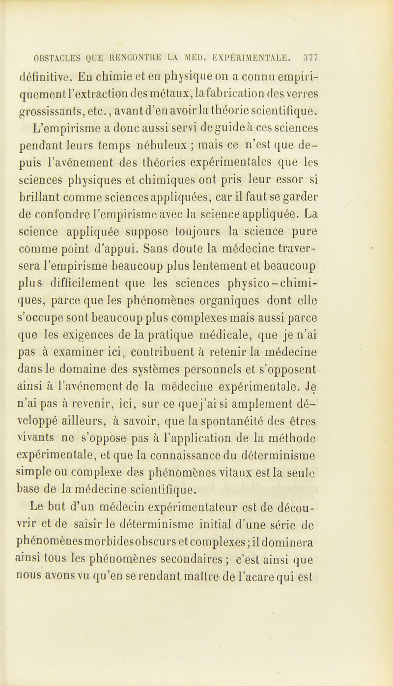 définitive. En chimie et en physique on a connu empiri- quemenU'extraclion (les métaux, la fabrication des verres grossissants, etc., avant d'en avoir la théorie scientifique. L'empirisme a donc aussi servi de guide à ces sciences pendant leurs temps nébuleux ; mais ce n'est que de- puis l'avènement des théories expérimentales que les sciences physiques et chimiques ont pris leur essor si brillant comme sciences appliquées, car il faut se garder de confondre l'empirisme avec la science appliquée. La science appliquée suppose toujours la science pure comme point d'appui. Sans doute la médecine traver- sera l'empirisme beaucoup plus lentement et beaucoup plus difficilement que les sciences physico-chimi- ques, parce que les phénomènes organiques dont elle s'occupe sont beaucoup plus complexes mais aussi parce que les exigences de la pratique médicale, que je n'ai pas à examiner ici, contribuent à retenir la médecine dans le domaine des systèmes personnels et s'opposent ainsi à l'avènement de la médecine expérimentale. Je n'ai pas à revenir, ici, sur ce que j'ai si amplement dé- veloppé ailleurs, à savoir, que la spontanéité des êtres vivants ne s'oppose pas à l'application de la méthode expérimentale, et que la connaissance du déterminisme simple ou complexe des phénomènes vitaux est la seule base de la médecine scientifique. Le but d'un médecin expérimentateur est de décou- vrir et de saisir le déterminisme initial d'une série de phénomènesmorbidesobscurs et complexes; il dominera ainsi tous les phénomènes secondaires ; c'est ainsi que nous avons vu qu'en se rendant maître de l'acare qui est