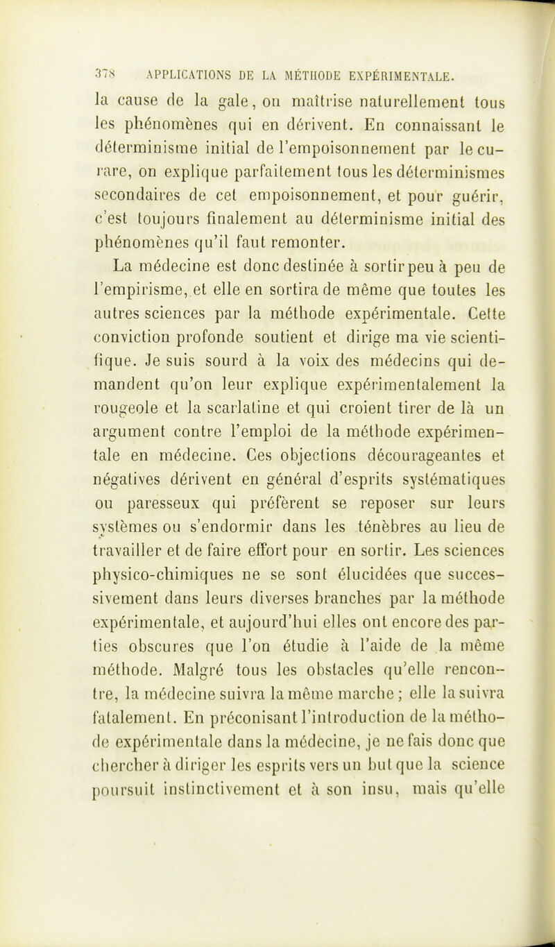 la cause de la gale, ou maîtrise naturellement tous les phénomènes qui en dérivent. En connaissant le déterminisme initial de l'empoisonnement par le cu- rare, on explique parfaitement tous les déterminismes secondaires de cet empoisonnement, et pour guérir, c'est toujours finalement au déterminisme initial des phénomènes qu'il faut remonter. La médecine est donc destinée à sortirpeu à peu de l'empirisme, et elle en sortira de même que toutes les autres sciences par la méthode expérimentale. Cette conviction profonde soutient et dirige ma vie scienti- fique. Je suis sourd à la voix des médecins qui de- mandent qu'on leur explique expérimentalement la rougeole et la scarlatine et qui croient tirer de là un argument contre l'emploi de la mélliode expérimen- tale en médecine. Ces objections décourageantes et négatives dérivent en général d'esprits systématiques ou paresseux qui préfèrent se reposer sur leurs systèmes ou s'endormir dans les ténèbres au lieu de travailler et do faire effort pour en sortir. Les sciences physico-chimiques ne se sont élucidées que succes- sivement dans leurs diverses branches par la méthode expérimentale, et aujourd'hui elles ont encore des par- ties obscures que l'on étudie à l'aide de la même méthode. Malgré tous les obstacles qu'elle rencon- tre, la médecine suivra la même marche ; elle la suivra fatalement. En préconisant l'introduction de la métho- de expérimentale dans la médecine, je ne fais donc que chercher à diriger les esprits vers un but que la science poursuit instinctivement et à son insu, mais qu'elle