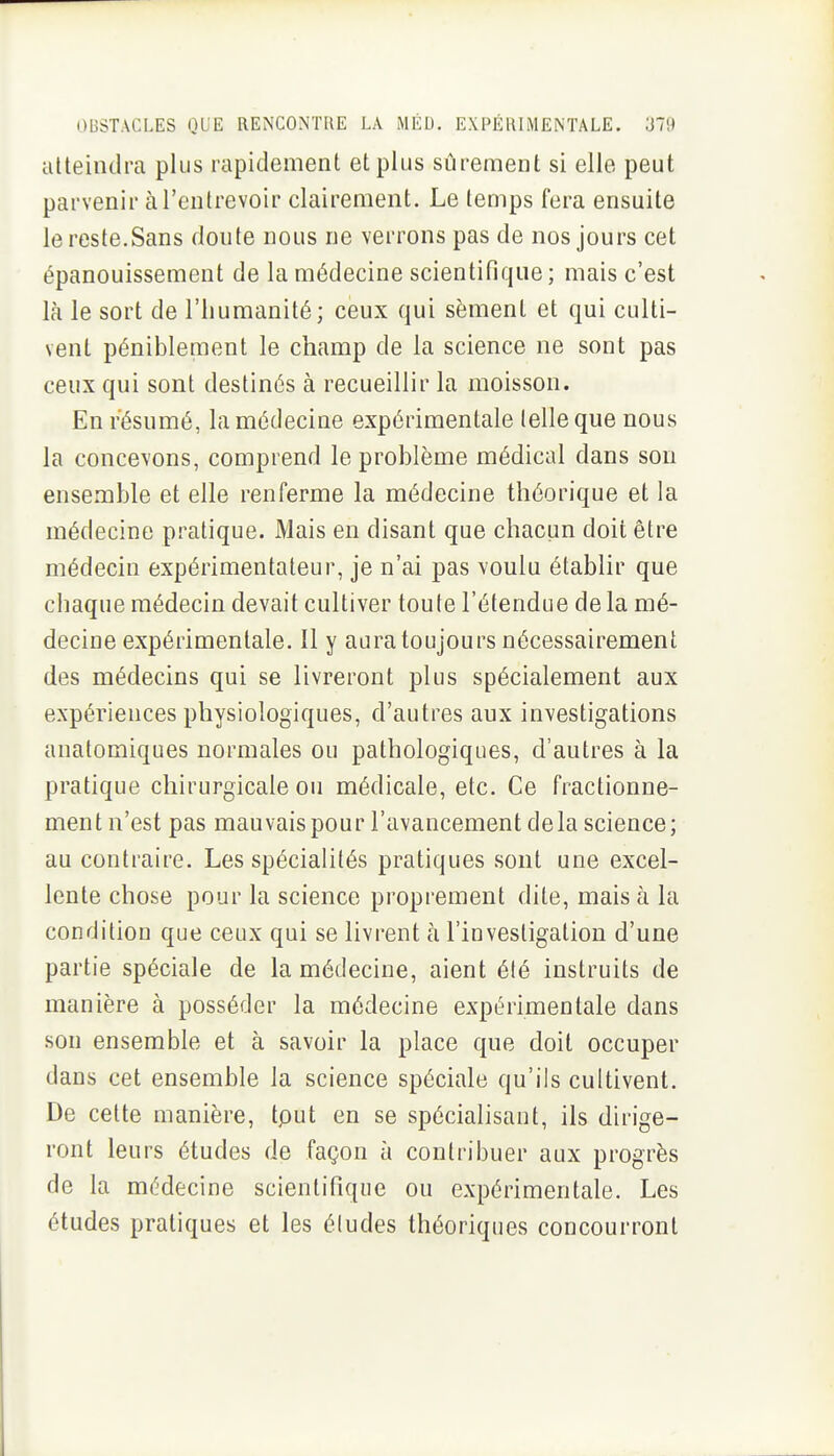 atteindra plus rapidement et plus sûrement si elle peut parvenir à l'entrevoir clairement. Le temps fera ensuite le reste.Sans doute nous ne verrons pas de nos jours cet épanouissement de la médecine scientifique; mais c'est là le sort de l'humanité; ceux qui sèment et qui culti- vent péniblement le champ de la science ne sont pas ceux qui sont destinés à recueillir la moisson. En résumé, la médecine expérimentale (elle que nous la concevons, comprend le problème médical dans son ensemble et elle renferme la médecine théorique et la médecine pratique. Mais en disant que chacun doit être médecin expérimentateur, je n'ai pas voulu établir que chaque médecin devait cultiver toute l'étendue de la mé- decine expérimentale. Il y aura toujours nécessairement des médecins qui se livreront plus spécialement aux expériences physiologiques, d'autres aux investigations anatomiques normales ou pathologiques, d'autres à la pratique chirurgicale ou médicale, etc. Ce fractionne- ment n'est pas mauvais pour l'avancement delà science; au contraire. Les spécialités pratiques sont une excel- lente chose pour la science proprement dite, mais à la condition que ceux qui se livrent à l'investigation d'une partie spéciale de la médecine, aient été instruits de manière à posséder la médecine expérimentale dans son ensemble et à savoir la place que doit occuper dans cet ensemble la science spéciale qu'ils cultivent. De cette manière, tput en se spécialisaut, ils dirige- ront leurs études de façon à contribuer aux progrès de la médecine scientifique ou expérimentale. Les études pratiques et les éludes théoriques concourront