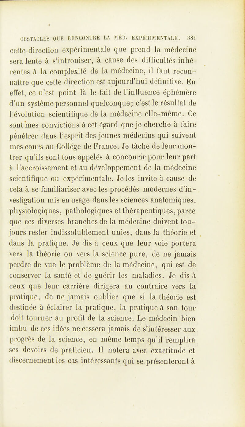 cette direction expérimentale que prend la médecine sera lente à s'introniser, à cause des difficultés inhé- rentes à la complexité de la médecine, il faut recon- naître que cette direction est aujourd'hui définitive. En effet, ce n'est point là le fait de l'influence éphémère d'un système personnel quelconque; c'est le résultat de l'évolution scientifique de la médecine elle-même. Ce sont mes convictions à cet égard que je cherche à faire pénétrer dans l'esprit des jeunes médecins qui suivent mes cours au Collège de France. Je tâche de leur mon- trer qu'ils sont tous appelés à concourir pour leur part à l'accroissement et au développement de la médecine scientifique ou expérimentale. Je les invite à cause de cela à se familiariser avec les procédés modernes d'in- vestigation mis en usage dans les sciences anatomiques. physiologiques, pathologiques et thérapeutiques, parce que ces diverses branches de la médecine doivent tou- jours rester indissolublement unies, dans la théorie et dans la pratique. Je dis à ceux que leur voie portera vers la théorie ou vers la science pure, de ne jamais perdre de vue le problème de la médecine, qui est de conserver la santé et de guérir les maladies. Je dis à ceux que leur carrière dirigera au contraire vers la pratique, de ne jamais oublier que si la théorie est destinée à éclairer la pratique, la pratique à son tour doit tourner au profit de la science. Le médecin bien imbu de ces idées ne cessera jamais de s'intéresser aux progrès de la science, en même temps qu'il remplira ses devoirs de praticien. Il notera avec exactitude et discernement les cas intéressants qui se présenteront à