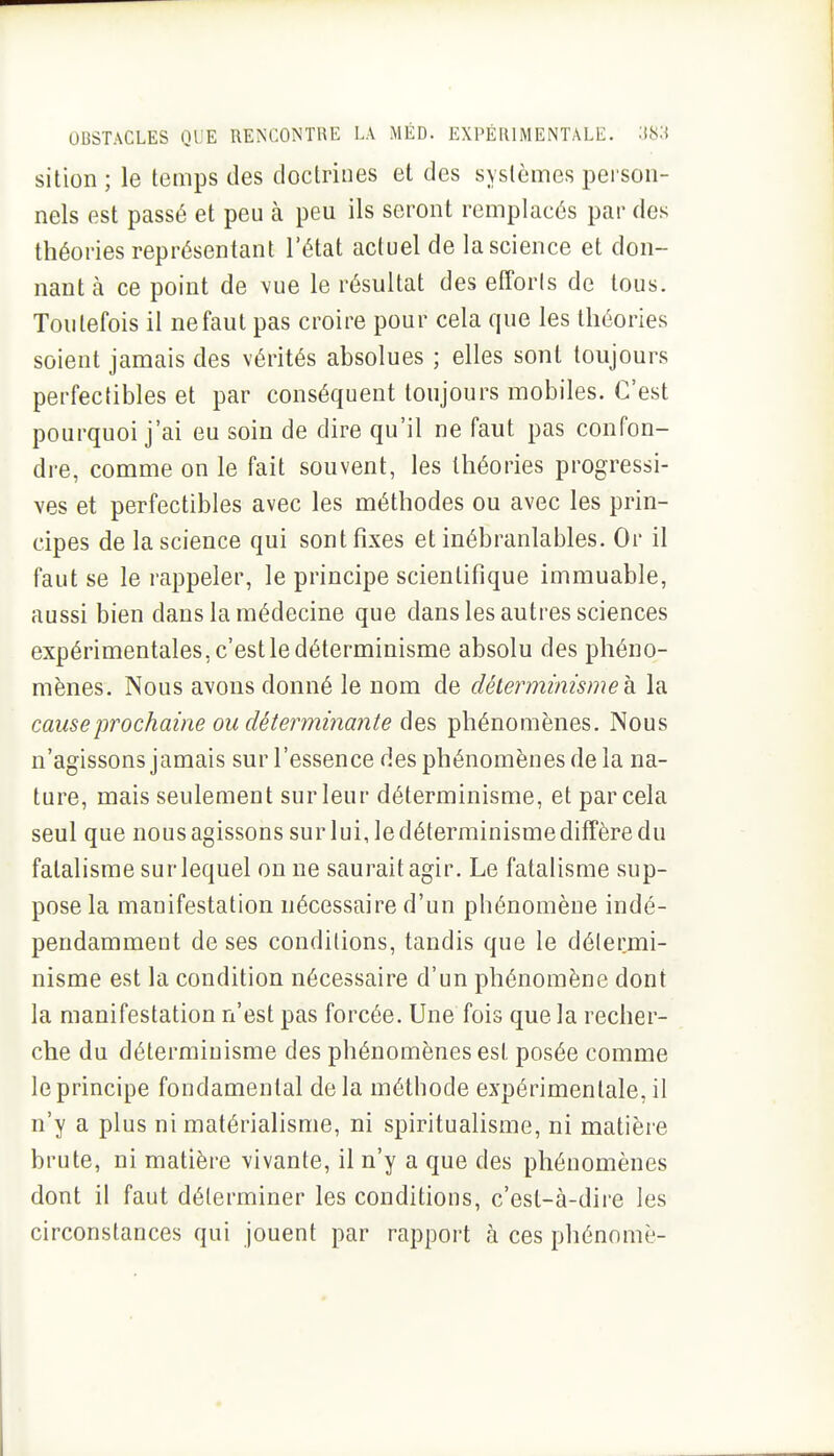 sition ; le temps des doctrines et des systèmes person- nels est passé et peu à peu ils seront remplacés par des théories représentant l'état actuel de la science et don- nant à ce point de vue le résultat des elTorls de tous. Toutefois il ne faut pas croire pour cela que les théories soient jamais des vérités absolues ; elles sont toujours perfectibles et par conséquent toujours mobiles. C'est pourquoi j'ai eu soin de dire qu'il ne faut pas confon- di-e, comme on le fait souvent, les théories progressi- ves et perfectibles avec les méthodes ou avec les prin- cipes de la science qui sont fixes et inébranlables. Or il faut se le rappeler, le principe scientifique immuable, aussi bien dans la médecine que dans les autres sciences expérimentales, c'est le déterminisme absolu des phéno- mènes. Nous avons donné le nom de déterminisme h. la cause prochaine ou déterminante des phénomènes. Nous n'agissons jamais sur l'essence des phénomènes de la na- ture, mais seulement sur leur déterminisme, et par cela seul que nous agissons sur lui, le déterminisme diffère du fatalisme sur lequel on ne saurait agir. Le fatalisme sup- pose la manifestation nécessaire d'un phénomène indé- pendamment de ses conditions, tandis que le délermi- nisme est la condition nécessaire d'un phénomène dont la manifestation n'est pas forcée. Une fois que la recher- che du déterminisme des phénomènes est posée comme le principe fondamental de la méthode expérimentale, il n'y a plus ni matérialisme, ni spiritualisme, ni matière brute, ni matière vivante, il n'y a que des phénomènes dont il faut déterminer les conditions, c'est-à-dire les circonstances qui jouent par rapport à ces phénomè-