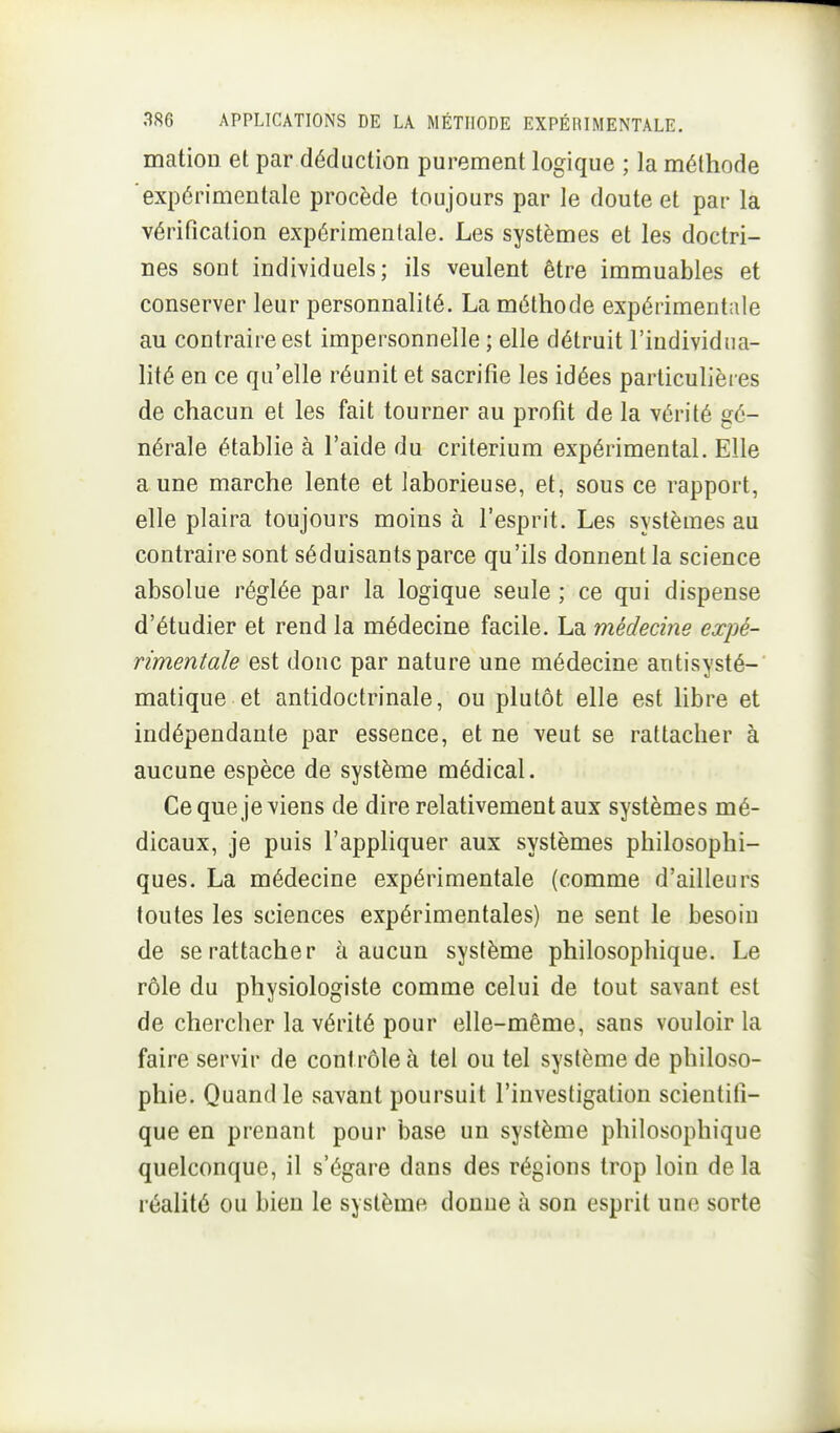 matiou et par déduction purement logique ; la méthode 'expérimentale procède toujours par le doute et par la vérification expérimentale. Les systèmes et les doctri- nes sont individuels; ils veulent être immuables et conserver leur personnalité. La méthode expérimentale au contraire est impersonnelle ; elle détruit l'individua- lité en ce qu'elle réunit et sacrifie les idées particulières de chacun et les fait tourner au profit de la vérité gé- nérale établie à l'aide du critérium expérimental. Elle a une marche lente et laborieuse, et, sous ce rapport, elle plaira toujours moins à l'esprit. Les systèmes au contraire sont séduisants parce qu'ils donnent la science absolue réglée par la logique seule ; ce qui dispense d'étudier et rend la médecine facile. La médecine expé- rimentale est donc par nature une médecine antisysté- matique et antidoctrinale, ou plutôt elle est libre et indépendante par essence, et ne veut se rattacher à aucune espèce de système médical. Ce que je viens de dire relativement aux systèmes mé- dicaux, je puis l'appliquer aux systèmes philosophi- ques. La médecine expérimentale (comme d'ailleurs toutes les sciences expérimentales) ne sent le besoin de se rattacher à aucun système philosophique. Le rôle du physiologiste comme celui de tout savant est de chercher la vérité pour elle-même, sans vouloir la faire servir de contrôle à tel ou tel système de philoso- phie. Quand le savant poursuit l'investigation scientifi- que en prenant pour base un système philosophique quelconque, il s'égare dans des régions trop loin delà réalité ou bien le système donne à son esprit une sorte