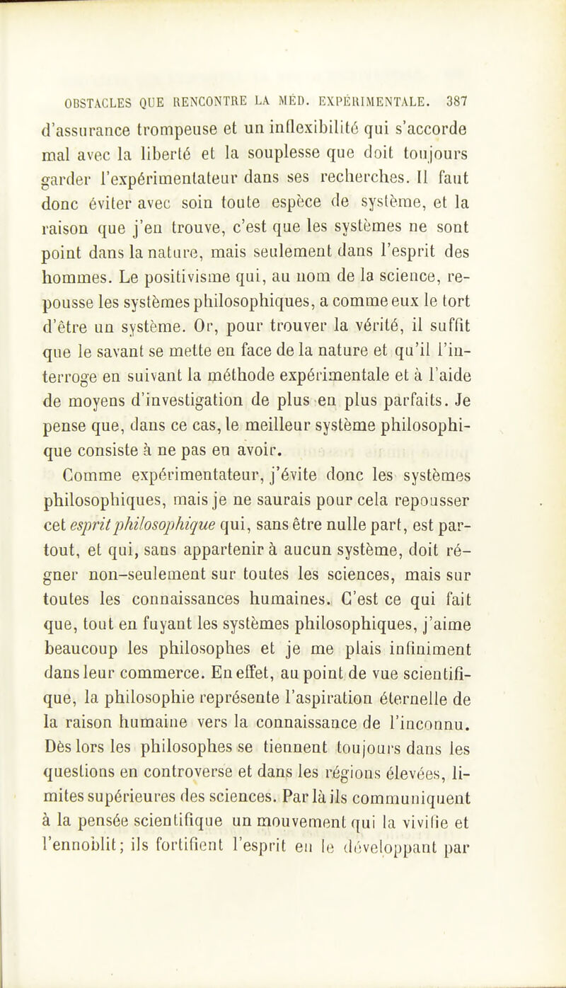 d'assurance trompeuse et un inflexibilité qui s'accorde mal avec la liberté et la souplesse que doit toujours garder l'expérimentateur dans ses recherches. Il faut donc éviter avec soin toute espèce de système, et la raison que j'en trouve, c'est que les systèmes ne sont point dans la nature, mais seulement dans l'esprit des hommes. Le positivisme qui, au nom de la science, re- pousse les systèmes philosophiques, a comme eux le tort d'être un système. Or, pour trouver la vérité, il suffit que le savant se mette en face de la nature et qu'il l'in- terroge en suivant la méthode expérimentale et à l'aide de moyens d'investigation de plus en plus parfaits. Je pense que, dans ce cas, le meilleur système philosophi- que consiste à ne pas en avoir. Gomme expérimentateur, j'évite donc les systèmes philosophiques, mais je ne saurais pour cela repousser cet esprit philosophique qui, sans être nulle part, est par- tout, et qui, sans appartenir à aucun système, doit ré- gner non-seulement sur toutes les sciences, mais sur toutes les connaissances humaines. C'est ce qui fait que, tout en fuyant les systèmes philosophiques, j'aime beaucoup les philosophes et je me plais infiniment dans leur commerce. En effet, au point de vue scientifi- que, la philosophie représente l'aspiration éternelle de la raison humaine vers la connaissance de l'inconnu. Dès lors les philosophes se tiennent toujours dans les questions en controverse et dans les régions élevées, li- mites supérieures des sciences. Par là ils communiquent à la pensée scientifique un mouvement qui la vivifie et l'ennoblit; ils fortifient l'esprit en le développant par