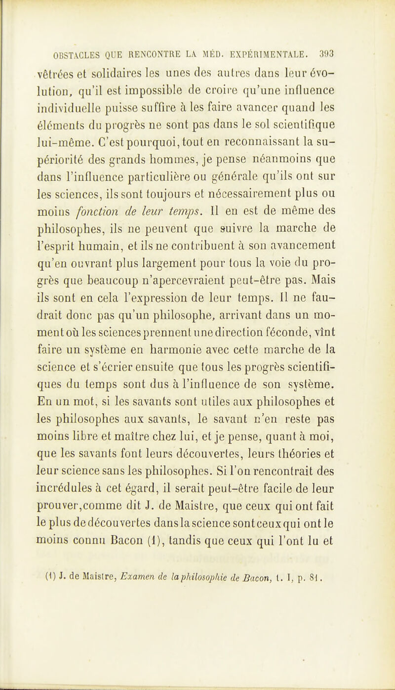 vêtrées et solidaires les unes des autres dans leur évo- lution, qu'il est impossible de croire qu'une influence individuelle puisse suffire à les faire avancer quand les éléments du progrès ne sont pas dans le sol scientifique lui-même. C'est pourquoi, tout en reconnaissant la su- périorité des grands hommes, je pense néanmoins que dans l'influence particulière ou générale qu'ils ont sur les sciences, ils sont toujours et nécessairement plus ou moius fonction de leur temps. Il en est de même des philosophes, ils ne peuvent que suivre la marche de l'esprit humain, et ils ne contribuent à son avancement qu'en ouvrant plus largement pour tous la voie du pro- grès que beaucoup n'apercevraient peut-être pas. Mais ils sont en cela l'expression de leur temps. 11 ne fau- drait donc pas qu'un philosophe, arrivant dans un mo- ment oti les sciences prennent une direction féconde, vînt faire un système en harmonie avec cette marche de la science et s'écrier ensuite que tous les progrès scientifi- ques du temps sont dus à l'influence de son système. En un mot, si les savants sont utiles aux philosophes et les philosophes aux savants, le savant n'en reste pas moins libre et maître chez lui, et je pense, quant à moi, que les savants font leurs découvertes, leurs théories et leur science sans les philosophes. Si l'on rencontrait des incrédules à cet égard, il serait peut-être facile de leur prouver,comme dit J. de Maistre, que ceux qui ont fait le plus de découvertes dans la science sont ceux qui ont le moins connu Bacon (1), tandis que ceux qui l'ont lu et (1) J. de Maislre, Examen de la philosophie de Bacon, t. I, p. 81.