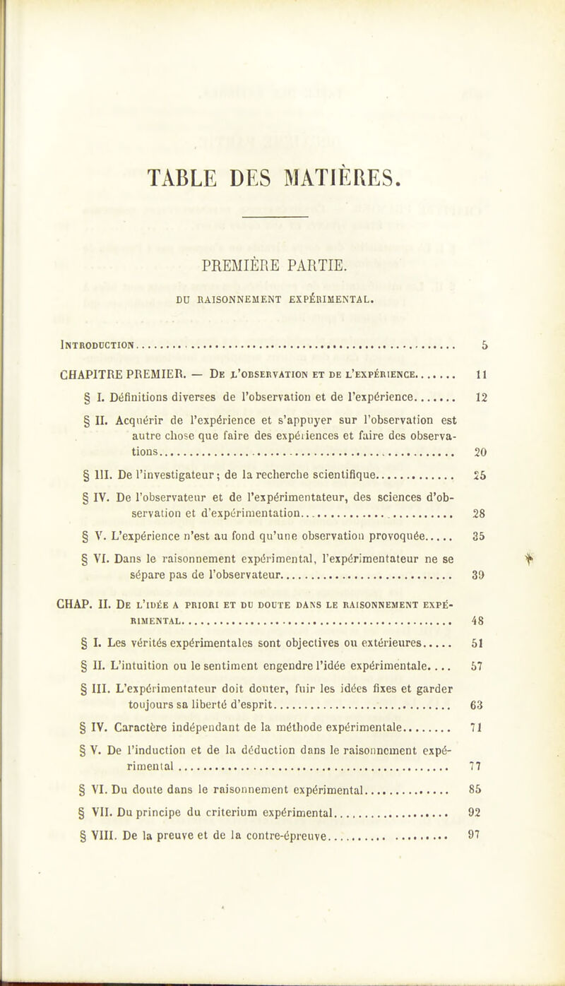 TABLE DES MATIÈRES. PREMIÈRE PARTIE. DU BAISONNEMENT EXPÉRIMENTAL. Introduction S CHAPITRE PREMIER. — De x'oBSEnvAnoN et de l'expéiiience 11 § I. Définitions diverses de robservation et de l'expérience 12 § II. Acquérir de l'expérience et s'appuyer sur l'observation est autre chose que faire des expériences et faire des observa- tions 20 § III. De l'investigateur ; de la recherche scientifique 25 § IV. De l'observateur et de l'expérimentateur, des sciences d'ob- servation et d'expérimentation 28 § V. L'expérience n'est au fond qu'une observation provoquée 35 § VI. Dans le raisonnement expérimental, l'expérimentateur ne se sépare pas de l'observateur 39 CHAP. II. De l'idée a priori et du doute dans le raisonnement expé- rimental 48 § I. Les vérités expérimentales sont objectives ou extérieures 51 § II. L'intuition ou le sentiment engendre l'idée expérimentale.... 57 § III. L'expérimentateur doit douter, fuir les idées fixes et garder toujours sa liberté d'esprit 63 § IV. Caractère indépendant de la méthode expérimentale 71 § V. De l'induction et de la déduction dans le raisonnement expé- rimental 77 § VI. Du doute dans le raisonnement expérimental 85 § VII. Du principe du critérium expérimental 92 § VIII. De la preuve et de la contre-épreuve 97