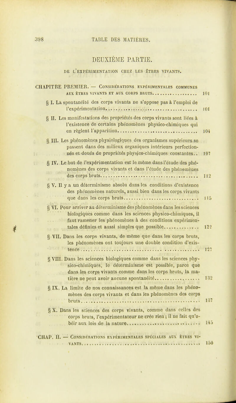 DEUXIÈME PARTIE. DE l'expérimentation CHEZ LES ÊTRES VIVANTS. CHAPITRE PREMIER. — Considérations expérimentales commdnes ADX ÊTRES vivants ET AUX CORPS BRUTS lOl § I. La spontanéité des corps vivants ne s'oppose pas à l'emploi de l'expérimeatalion (01 § II. Les manifestations des propriétés des corps vivants sont liées à l'existence de certains phénomènes physico-chimiques qui en règlent l'apparition 104 § III. Les phénomènes physiologiques des organismes supérieurs se passent dans des milieux organiques intérieurs perfection- nés et doués de propriétés physjco-chimiques constantes.. 107 § IV. Le but de l'expérimentation est le môme dans l'étude des phé- nomènes des corps vivants et dans l'étude des phénomènes des corps bruts 112 § V. Il y a un déterminisme absolu dans les conditions d'existence des phénomènes naturels, aussi bien dans les corps vivants que dans les corps bruts 115 § YI. Pour arriver au déterminisme des phénomènes dans les sciences biologiques comme dans les sciences physico-chimiques, il faut ramener les phénomènes à des conditions expérimen- tales définies et aussi simples que possible 122 § VII. Dans les corps vivants, de môme que dans les corps bruts, les phénomènes ont toujours une double condition d'exis- tence 127 § VIII. Dans les sciences biologiques comme dans les sciences phy- sico-chimiques, le déterminisme est possible, parce que dans les corps vivants comme dans les corps bruts, la ma- tière ne peut avoir aucune spontanéité 132 § IX. La limite de nos connaissances est la môme dans les phéno- mènes des corps vivants et dans les phénomènes des corps bruts 137 § X. Dans les sciences des corps vivants, comme dans celles des corps bruts, l'expérimentateur ne crée rien ; il ne fait qu'o- béir aux lois de la nature CHAP. II. — Considérations expérimentales spéciales aux êtres vi- vants 150