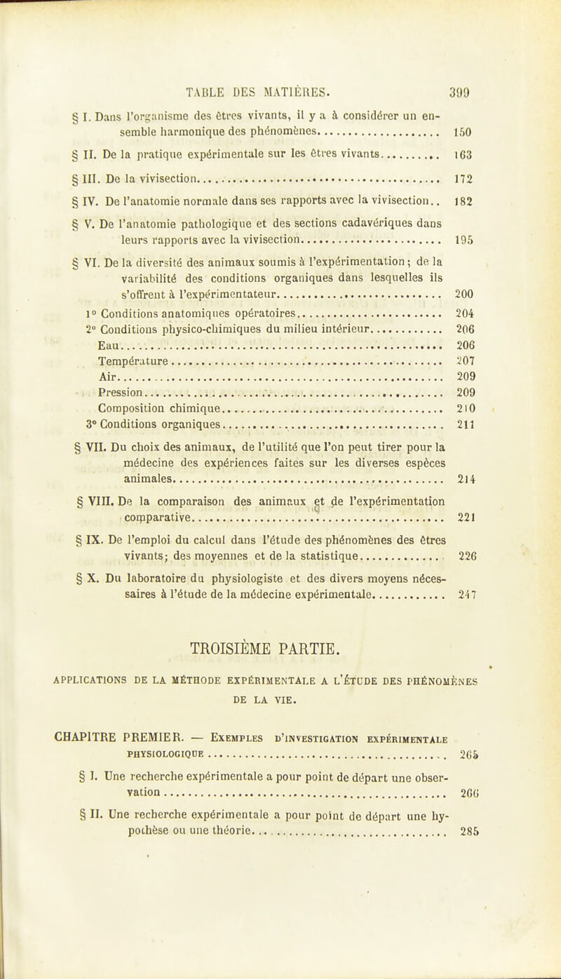 § I. Dans l'organisme des Ctres vivants, il y a à considérer un en- semble harmonique des phénomènes 150 § II. De la pratique expérimentale sur les êtres vivants i63 § III. De la vivisection 172 § IV. De l'anatomie normale dans ses rapports avec la vivisection.. 182 § V. De l'anatomie pathologique et des sections cadavériques dans leurs rapports avec la vivisection 195 § VI. De la diversité des animaux soumis à l'expérimentation ; de la variabilité des conditions organiques dans lesquelles ils s'offrent à l'expérimentateur 200 1 Conditions anatomiques opératoires 204 2° Conditions physico-chimiques du milieu intérieur 206 Eau 206 Température iOl Air 209 Pression 209 Composition chimique 2l0 3° Conditions organiques 211 § VII. Du choix des animaux, de l'utilité que l'on peut tirer pour la médecine des expériences faites sur les diverses espèces animales , 214 § VIII. De la comparaison des animaux et de l'expérimentation coipparative 221 § IX. De l'emploi du calcul dans l'étude des phénomènes des êtres vivants; des moyennes et de la statistique 226 § X. Du laboratoire du physiologiste et des divers moyens néces- saires à l'étude de la médecine expérimentale 247 TROISIÈME PARTIE. APPLICATIONS DE LA MÉTHODE EXPÉRIMENTALE A l'ÉTCDE DES PHÉNOMÈNES DE LA VIE. CHAPITRE PREMIER. — Exemples d'investigation expérimentale PHYSIOLOGIQDE 26â § I. Une recherche expérimentale a pour point de départ une obser- vation 2G6 § II. Une recherche expérimentale a pour point de départ une hy- pothèse ou une théorie.... 285