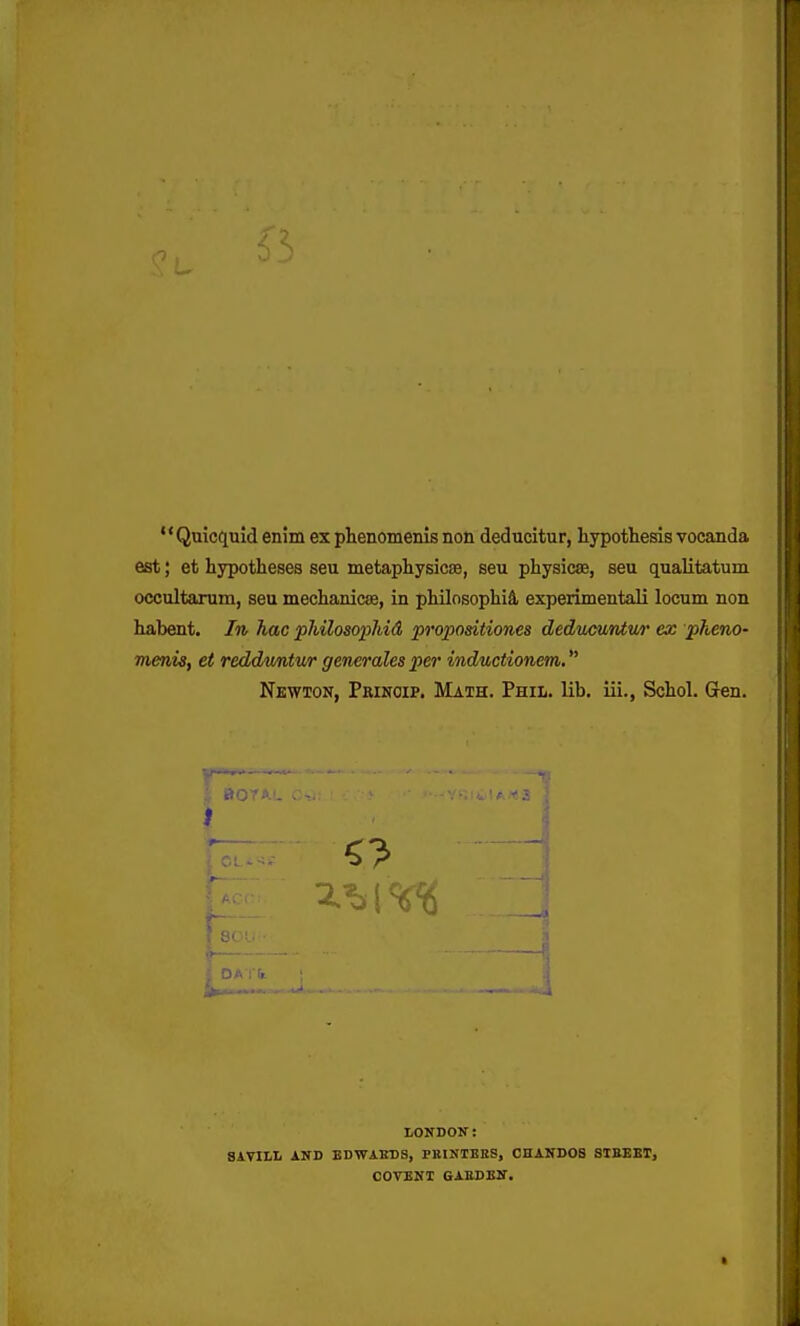 '' Quicquid enim ex phenomenis non deducitur, liypothesis vocanda est; et hypotheses seu metaphysicse, seu physicse, seu qualitatum occultarum, seu mechanicae, in philosophiS, experimentali locum non habent. In hac philosopliid propositiones deducuntm' ex pheno- menis, et redduntur generales per inductionem. Newton, Prinoip. Math. Phil. lib. iii., Schol. (Jen. LONDON: 81TILL AND EDWAEDS, PKINIBES, OHANDOS SIEEET, COVENI GABDEN.