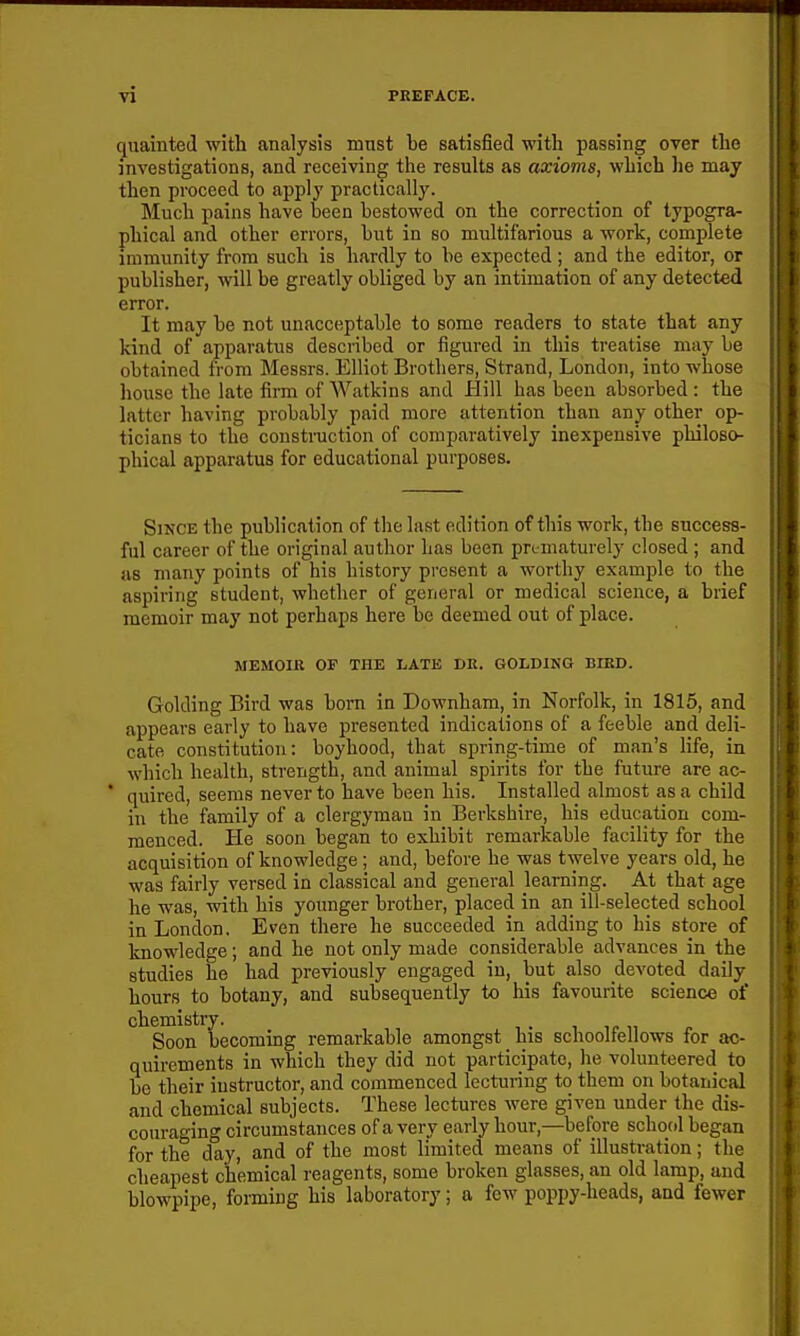 (juainted with analysis must be satisfied with passing over the investigations, and receiving the results as axioms, which he may then proceed to apply practically. Much pains have been bestowed on the correction of typogra- phical and other errors, but in so miiltifarious a work, complete immunity from such is hardly to be expected; and the editor, or publisher, will be greatly obliged by an intimation of any detected error. It may be not unacceptable to some readers to state that any kind of apparatus described or figured in this treatise may be obtained from Messrs. Elliot Brothers, Strand, London, into whose house the late firm of Watkins and Hill has been absorbed : the latter having probably paid more attention than any other op- ticians to the construction of comparatively inexpensive philoso- phical apparatus for educational purposes. Since the publication of the last edition of this work, the success- ful career of the original author has been promaturely closed ; and as many points of his history present a worthy example to the aspiring student, whether of general or medical science, a brief memoir may not perhaps here be deemed out of place. MEMOIR OF THE LATE DK. GOLDING BIED. Golding Bird was bom in Downham, in Norfolk, in 1815, and appears early to have presented indications of a feeble and deli- cate constitution: boyhood, that spring-time of man's life, in which health, strength, and animal spirits for the future are ac- ' quired, seems never to have been his. Installed almost as a child in the family of a clergyman in Berkshire, his education com- menced. He soon began to exhibit remarkable facility for the acquisition of knowledge; and, before he was twelve years old, he was fairly versed in classical and general learning. At that age he was, with his younger brother, placed in an ill-selected school in London. Even there he succeeded in adding to his store of knowledge; and he not only made considerable advances in the studies he had previously engaged in, but also devoted daily hours to botany, and subsequently to his favourite science of chemistry. Soon becoming remarkable amongst his schooltellows for ac- quirements in which they did not participate, he volunteered to be their instructor, and commenced lecturing to them on botanical and chemical subjects. These lectures were given under the dis- couraging circumstances of a very early hour,—before school began for the day, and of the most limited means of illustration; the cheapest chemical reagents, some broken glasses, an old lamp, and blowpipe, forming his laboratory; a few poppy-heads, and fewer