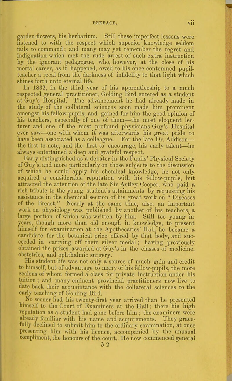 garden-flowers, his lierbarium. Still these imperfect lessons were listened to with the respect which superior knowledge seldom fails to command; and many may yet remember the regi-et and indignation which met the rude arrest of such extra instruction by the ignorant pedagogue, who, however, at the close of his mortal career, as it happened, owed to his once contemned pupil- teacher a recal from the darkness of infidelity to that light which shines forth unto eternal life. In 1832, in the third year of his apprenticeship to a much respected general practitioner, Golding Bird entered as a student at Gruy's Hospital. The advancement he had already made in the study of the collateral sciences soon made him prominent amongst his fellow-pupils, and gained for him the good opinion of his teachers, especially of one of them—the most eloquent lec- turer and one of the most profound physicians Guy's Hospital ever saw—one with whom it was afterwards his great pride to have been associated as a colleague. For the late Dr. Addison— the first to note, and the first to encourage, his early talent—he always entertained a deep and grateful respect. Early distinguished as a debater in the Pupils' Physical Society of Guy's, and more particularly on those subjects to the discussion of which he could apply his chemical knowledge, he not only acquired a considerable reputation with his fellow-pupils, but attracted the attention of the late Sir Astley Cooper, who paid a rich tribute to the young student's attainments by requesting his assistance in the chemical section of his great work on  Diseases of the Breast. Nearly at the same time, also, an important work on physiology was published by another of his teachers, a large portion of which was written by him. Still too young in years, though more than old enough in knowledge, to present himself for examination at the Apothecaries' Hall, he became a candidate for the botanical prize offered by that body, and suc- ceeded in carrying off their silver medal; having previously obtained the prizes awarded at Guy's in the classes of medicine, obstetrics, and ophthalmic surgery. His student-life was not only a source of much gain and credit to himself, but of advantage to many of his fellow-pupils, the more zealous of whom formed a class for private instruction under his tuition; and many eminent provincial practitioners now live to date back their acquaintance with the collateral sciences to the early teaching of Golding Bird. _ No sooner had his twenty-first year arrived than he presented . himself to the Court of Examiners at the Hall: there his high reputation as a student had gone before him ; the examiners were already familiar with his name and acquirements. They grace- fully declined to submit him to the ordinary examination, at once presenting him with his licence, accompanied by the unusual compliment, the honours of the court. He now commenced general 62