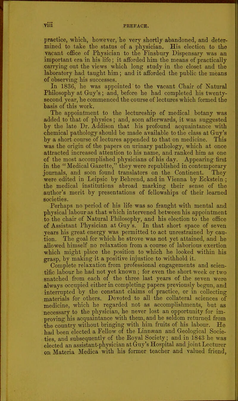 practice, wliicli, however, he very shortly abandoned, and deter- mined to take the status of a physician. His election to the vacant o£6ce of Physician to the Finsbury Dispensary was an important era in his life; it afforded him the means of practically carrying out the views which long study in the closet and the laboratory had taught him; and it afforded the public the means of observing his successes. In 1836, he was appointed to the vacant Chair of Natural Philosophy at Guy's ; and, before he had completed his twenty- second year, he commenced the course of lectures which formed the basis of this work. The appointment to the lectureship of medical botany was added to that of physics ; and, soon afterwards, it was suggested by the late Dr. Addison that his profound acquaintance with chemical pathology should be made available to the class at Guy's by a short course of lectures appended to that on medicine. This was the origin of the papers on urinary pathology, which at once attracted increased attention to his name, and ranked him as one of the most accomplished physicians of his day. Appearing first in the  Medical Gazette, tbey were republished in contemporary journals, and soon found translators on the Continent. They were edited in Leipsic by Behrend, and in Vienna by Eckstein ; the medical institutions abroad marking their sense of the author's merit by presentations of fellowships of their learned societies. Perhaps no period of his life was so fraught with mental and physical labour as that which intervened between his appointment to the chair of Natural Philosophy, and his election to the office of Assistant Physician at Guy's. In that short space of seven years his great energy was permitted to act unrestrained by cau- tion. The goal for which he strove was not yet attained, and he allowed himself no relaxation from a course of laborious exertion which might place the position to which he looked within his grasp, by making it a positive injustice to withhold it. Complete relaxation from professional engagements and scien- tific labour he had not yet known; for even the short week or two snatched from each of the three last years of the seven were always occupied either in completing papers previously begun, and interrupted by the constant claims of practice, or in collecting materials for others. Devoted to all the collateral sciences of medicine, which he regarded not as accomplishments, but as necessary to the physician, he never lost an opportunity for im- proving his acquaintance with them, and he seldom returned from the country without bringing with him fruits of his labour. He had been elected a Fellow of the Linnsean and Geological Socie- ties, and subsequently of the Koyal Society; and in 1843 he was elected an assistant-physician at Guy's Hospital and joint Lecturer on Materia Medica with his former teacher and valued friend,