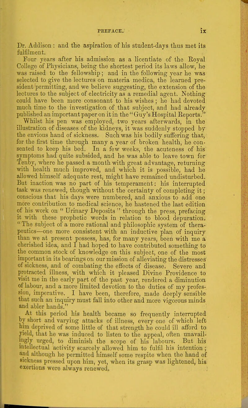 Dr. Addison : and the aspiration of his student-days thus met its fulfilment. Four years after his admission as a licentiate of the Eoyal College of Physicians, being the shortest period its laws allow, he was raised to the fellowship ; and in the following year he was selected to give the lectures on materia medica, the learned pre- sident permitting, and we believe suggesting, the extension of the lectures to the subject of electncity as a remedial agent. Nothing could have been more consonant to his wishes; he had devoted much time to the investigation of that subject, and had already published an important paper on it in the Guy's Hospital Eeports. Whilst his pen was employed, two years afterwards, in the illustration of diseases of the kidneys, it was suddenly stopped by the envious hand of sickness. Such was his bodily suffering that, for the first time through many a year of broken health, he con- sented to keep his bed. In a few weeks, the acuteness of his symptoms had quite subsided, and he was able to leave town for Tenby, where he passed a month with great advantage, returning with health much improved, and which it is possible, had he allowed himself adequate rest, might have remained undisturbed. But inaction was no part of his temperament: his interrupted task was renewed, though without the certainty of completing it; conscious that his days were numbered, and anxious to add one more contribution to medical science, he hastened the last edition of his work on Urinary Deposits through the press, prefacing it with these prophetic words in relation to blood depuration. The subject of a more rational and philosophic system of thera- peutics—one more consistent with an inductive plan of inquiry than we at present possess, has, for many years, been with me a cherished idea, and I had hoped to have contributed something to the common stock of knowledge on this subject, one of the most important in its bearings on our mission of alleviating the distresses of sickness, and of combating the effects of disease. Severe and protracted illness, with which it pleased Divine Providence to visit me in the early part of the past year, rendered a diminution of labour, and a more limited devotion to the duties of my profes- sion, imperative. I have been, therefore, made deeply sensible that such an inquiry must fall into other and more vigorous minds and abler hands. At this period his health became so frequently interrupted by short and varying attacks of illness, every one of which left him deprived of some little of that strength he could ill alford to yield, that he was induced to listen to the appeal, often unavail- iriglv urged, to diminish the scope of his hibours. But his intellectual activity scarcely allowed him to fulfil his intention ; and although he permitted himself some respite when the hand of sickness pressed upon him, yet, when its grasp was lightened, his exertions were always renewed.