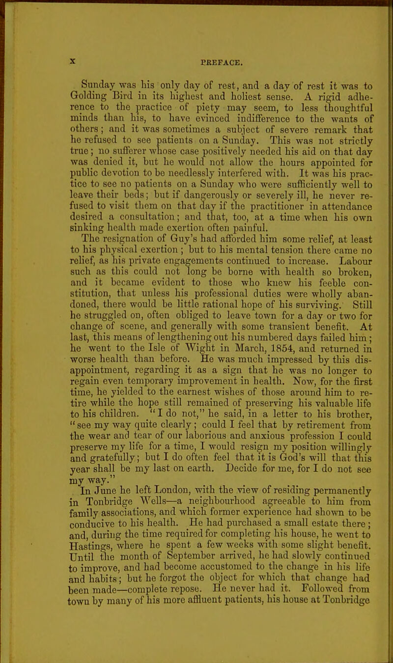 Sunday was Ms only day of rest, and a day of rest it was to Gelding Bird in its highest and holiest sense. A rigid adhe- rence to the practice of piety may seem, to less thoughtful minds than his, to have evinced indifference to the wants of others; and it was sometimes a subject of severe remark that he refused to see patients on a Sunday. This was not strictly true; no sufferer whose case positively needed his aid on that day was denied it, but he would not allow the hours appointed for public devotion to be needlessly interfered with. It was his prac- tice to see no patients on a Sunday who were sufBciently well to leave their beds; but if dangerously or severely ill, he never re- fused to visit them on that day if the practitioner in attendance desired a consultation; and that, too, at a time when his own sinking health made exertion often painful. The resignation of Guy's had afforded him some relief, at least to his physical exertion ; but to his mental tension there came no relief, as his private engagements continued to increase. Labour such as this could not long be borne with health so broken, and it became evident to those who knew his feeble con- stitution, that unless his professional duties were wholly aban- doned, there would be little rational hope of his surviving. Still he struggled on, often obliged to leave town for a day or two for change of scene, and generally with some transient benefit. At last, this means of lengthening out his numbered days failed him; he went to the Isle of Wight in March, 1854, and returned in worse health than before. He was much impressed by this dis- appointment, regarding it as a sign that he was no longer to regain even temporary improvement in health. Now, for the first time, he yielded to the earnest wishes of those around him to re- tire while the hope still remained of preserving his valuable life to his children. I do not, he said, in a letter to his brother,  see my way quite clearly; could I feel that by retirement from the wear and tear of our laborious and anxious profession I could preserve my life for a time, I would resign my position willingly and gratefully; but I do often feel that it is God's will that this year shall be my last on earth. Decide for me, for I do not see my way. In June he left London, with the view of residing permanently in Tonbridge Wells—a neighbourhood agreeable to him from family associations, and which former experience had shown to be conducive to his health. He had purchased a small estate there; and, during the time required for completing his house, he went to Hastings, where he spent a few weeks with some slight benefit. Until the month of September arrived, he had slowly continued to improve, and had become accustomed to the change in his life and habits; but he forgot the object for which that change had been made—complete repose. He never had it. Followed from town by many of his more affluent patients, his house at Tonbridge