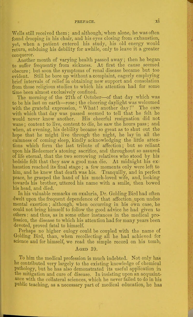 Wells still received them; and although, when alone, he was often found drooping in his chair, and his eyes closing from exhaustion, yet, when a patient entered his study, his old energy would return, subduing his debility for awhile, only to leave it a greater conqueror. Another month of varying health passed away; then he began to suffer fi-equently from sickness. At first the cause seemed obscure; but soon the symptoms of renal disease became but too evident. Still he bore up without a complaint, eagerly employing brief intervals of relief in obtaining new support and consolation from those religious studies to which his attention had for some time been almost exclusively confined. The morning of the 27th of October—of that day which was to be his last on earth—rose ; the cheering daylight was welcomed with the grateful expression, What! another day! The care with which that day was passed seemed to tell that he felt he would never know another. His cheerful resignation did not wane; content to live, content to die, he saw the hours pass; and when, at evening, his debility became so great as to shut out the hope that he might live through the night, he lay in all the calmness of coming sleep, kindly acknowledging the little atten- tions which form the last tribute of affection; but so reliant upon his Redeemer's atoning sacrifice, and throughout so assured of life eternal, that the two sorrowing relatives who stood by his bedside felt that they saw a good man die. At midnight his ex- haustion reached its final stage ; a few moments only were left to him, and he knew that death was his. Tranquilly, and in perfect peace, he grasped the hand of his much-loved wife, and, looking towards his brother, uttered his name with a smile, then bowed his head, and died. In his valuable remarks on oxaluria. Dr. Goldin^ Bird had often dwelt upon the frequent dependence of that affection upon undue mental exertion; although, when occurring in his own case, he could not bring himself to follow the good advice he had given to others: and thus, as in some other instances in the medical pro- fession, the disease to which his attention had for many years been devoted, proved fatal to himself. Perhaps no higher eulogy could be coupled with the name of Golding Bird, than, when recollecting all he had achieved for science and for himself, we read the simple record on his tomb, Aged 39. To him the medical profession is much indebted. Not only has he contributed very largely to the existing knowledge of chemical pathology, but he has also demonstrated its useful application in the mitigation and cure of disease. In insisting upon an acquaint- ance \vitli the collateral sciences, which he never failed to do in his public teaching, as a necessary part of medical education, ho has