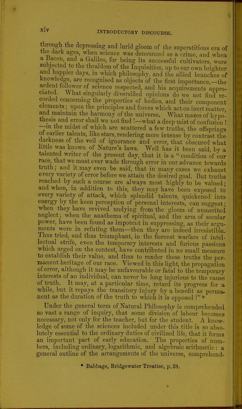 IP INTRODDCTORr DISC0UB8E. tlirough the depressing and lurid gloom of the superstitious era of the flark ages, when science was denounced as a crime, and when a iiacon and a Galileo, for being its successful cultivators, were subjected to the thraldom of the Inquisition, up to our own brighter and happier days, in which philosophy, and the allied branches of knowledge, are recognised as objects of the first importance,—the ardent ioliower of science respected, and his acquirements appre- ciated What smgularly diversified opinions do we not find re- corded concermng the properties of bodies, and their component elements; upon the principles and forces which act on inert matter and maintain the harmony of the universe. What mazes of hypo- thesis and error shall we not find !—what a deep mist of confusion ! —m the midst of which are scattered a few truths, the oflsprinsrs ot earlier talents, like stars, rendering more intense by contrast the darkness of the veil of ignorance and error, that obscured what little was known of Nature's laws. Well has it been said, by a talented writer of the present day, that it is a  condition of our race, that we must ever wade through error in our advance towards truth; and it may even be said, that in many cases we exhaust every variety of error before we attain the desired goal. But truths reached by such a course are always most highly to be valued; aud when, in addition to this, they may have been exposed to every variety of attack, which splendid talents, quickened into energy by the keen perception of personal interests, can suggest; when they have revived undying from the gloom of unmerited neglect; when the anathema of spiritual, and the arm of secular power, have been found as impotent in suppressing, as their argu- ments were in refuting them—then they are indeed irresistible. Thus tried, and thus triumphant, in the fiercest warfare of intel- lectual strife, even the temporary interests and furious passions which urged on the contest, have contributed in no small measure to establish their value, and thus to render these truths the per- manent heritage of our race. Viewed in this light, the propagation of error, although it may be unfavourable or fatal to the temporary interests of an individual, can never be long injurious to the cause of truth. It may, at a particular time, retard its progress for a while, but it repays the transitory injury by a benefit as perma^ nent as the duration of the truth to which it is opposed !* Under the general term of Natural Philosophy is comprehended so vast a range of inquiry, that some division of labour becomes necessary, not only for the teacher, but for the student. A know- ledge of some of the sciences included under this title is so abso- lutely essential to the ordinary duties of ci\'ilized life, that it forms an important part of early education. The properties of num- bers, including ordinary, logarithmic, and algebraic arithmetic : a general outline of the arrangements of the universe, comprehend- • Babbage, Bridgewater Treatise, p. 28.