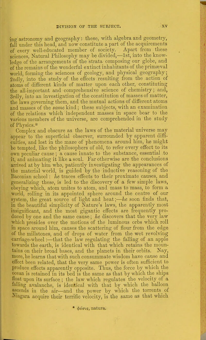 ing astronomy and geography: these, with algebi-a and geometry, fall under this head, and now constitute a part of the acquirements of every well-educated member of society. Apart from these sciences, Natural Philosophy may be divided,—1st, into the know- ledge of the arrangements of the strata composing our globe, and of the remains of the wonderful extinct inhabitants of the primteval world, forming the sciences of geology, and physical geography; 2ndly, into the study of the effects resulting from the action of atoms of different kinds of matter upon each other, constituting the all-important and comprehensive science of chemistry; and, Srdly, into an investigation of the constitution of masses of matter, the laws governing them, and the mutual actions of different atoms and masses of the same kind; these subjects, with an examination of the relations which independent masses in space_ bear to the various members of the universe, are comprehended in the study of Physics.* Complex and obscure as the laws of the material universe rnay appear to the superficial observer, surrounded by apparent difii- culties, and lost in the maze of phenomena around him, he might be tempted, like the philosophers of old, to refer every effect to its own peculiar cause ; a cause innate to the substance, essential to it, and animating it like a soul. Far otherwise are the conclusions arrived at by him who, patiently investigating the appearances of the material world, is guided by the inductive reasoning of the Baconian school: he traces effects to their proximate causes, and generalizing these, is led to the discovery of a few simple laws, obeying which, atom unites to atom, and mass to mass, to form a world, rolling in its appointed sphere around the centre of our system, the great source of light and heat;—he soon finds that, in the beautiful simplicity of Nature's laws, the apparently most insignificant, and the most gigantic effects are frequently pro- duced by one and the same cause; he discovers that the very law which presides over the motions of the luminous orbs which roll in space around him, causes the scattering of flour from the edge of the millstones, and of drops of water from the wet revolving carriage-wheel:—that the law regulating the falling of an apple towards the earth, is identical with that which retains the moun- tains on their broad bases, and the planets in their orbits. Nay, more, he learns that with such consummate wisdom have cause and effect been related, that the very same power is often sufficient to produce effects apparently opposite. Thus, the force by which the ocean is retained in its bed is the same as that by which the ships float upon its surface ; the law which regulates the velocity of a falling avalanche, is identical with that by which the balloon ascends in the air—and the power by which the torrents^ of Niagara acquire their terrific velocity, is the same as that which • (|>u<ris, natura.