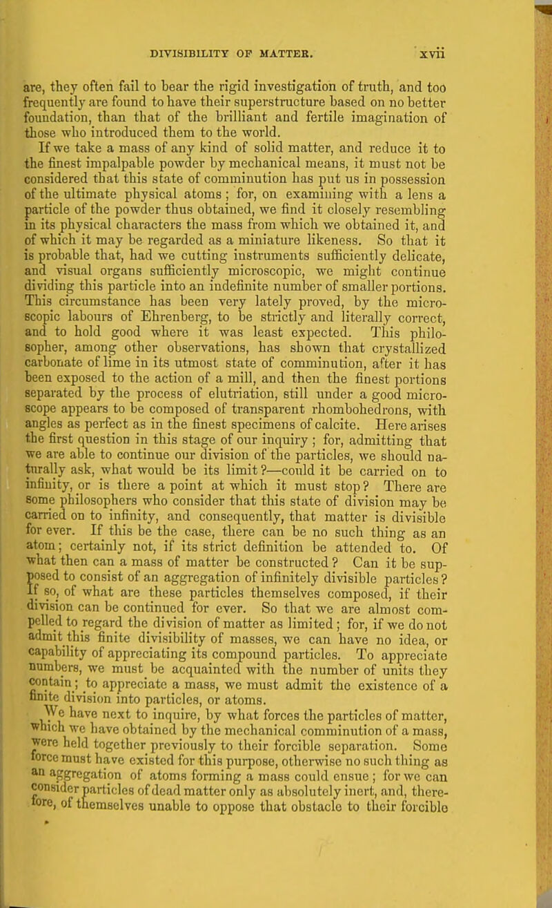 are, they often fail to bear the rigid investigation of truth, and too frequently are found to have their superstructure based on no better foundation, than that of the brilliant and fertile imagination of those who introduced them to the world. If we take a mass of any kind of solid matter, and reduce it to the finest impalpable powder by mechanical means, it must not be considered that this state of comminution has put us in possession of the ultimate physical atoms ; for, on examining with a lens a particle of the powder thus obtained, we find it closely resembling in its physical characters the mass from which we obtained it, and of which it may be regarded as a miniature likeness. So that it is probable that, had we cutting instruments sufficiently delicate, and visual organs sufficiently microscopic, we might continue dividing this particle into an indefinite number of smaller portions. This circumstance has been very lately proved, by the micro- scopic labours of Ehrenberg, to he sti-ictly and literally correct, and to hold good where it was least expected. This philo- sopher, among other observations, has shown that crystallized carbonate of lime in its utmost state of comminution, after it has been exposed to the action of a mill, and then the finest portions separated by the process of elutriation, still under a good micro- scope appears to be composed of transparent rhombohedrons, with angles as perfect as in the finest specimens of calcite. Here arises the first question in this stage of our inquiry ; for, admitting that we are able to continue our division of the particles, we should na^ tnrally ask, what would be its limit ?—could it be carried on to infinity, or is there a point at which it must stop ? There are some philosophers who consider that this state of division may be carried on to infinity, and consequently, that matter is divisible for ever. If this be the case, there can be no such thing as an atom; certainly not, if its strict definition be attended to. Of what then can a mass of matter be constructed ? Can it be sup- posed to consist of an aggregation of infinitely divisible particles? If so, of what are these particles themselves composed, if their division can be continued for ever. So that we are almost com- pelled to regard the division of matter as limited; for, if we do not admit this finite divisibility of masses, we can have no idea, or capability of appreciating its compound particles. To appreciate numbers, we must be acquaintecl with the number of units they contain ; to appreciate a mass, we must admit the existence of a finite division into particles, or atoms. We have next to inquire, by what forces the particles of matter, which we have obtained by the mechanical comminution of a mass, were held together previously to their forcible separation. Some force must have existed for this purpose, otherwise no such thing as an aggregation of atoms forming a mass could ensue ; for we can consider particles of dead matter only as absolutely inert, and, there- 'ore, of themselves unable to oppose that obstacle to their forcible