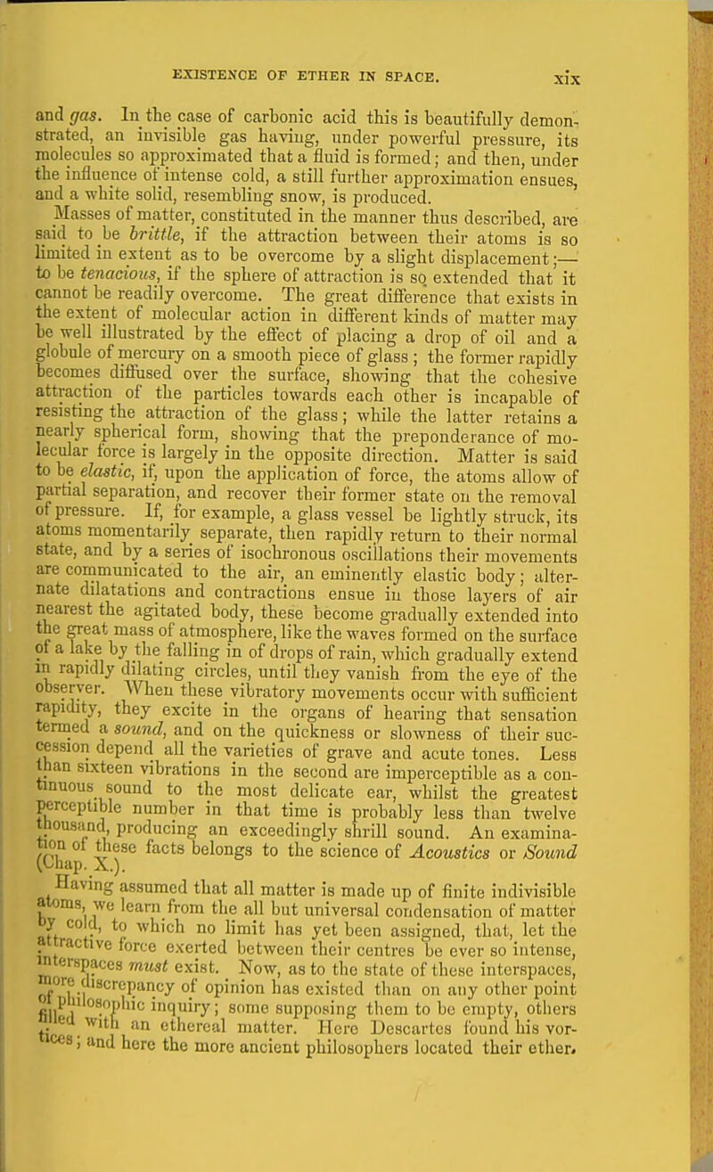 and gas. In the case of carbonic acid this is beautifully demon- strated, an invisible gas having, under powerful pressure, its molecules so approximated that a fluid is formed; and then, under the influence of_intense cold, a still further approximation ensues, and a white solid, resembling snow, is produced. Masses of m_atter,_constituted in the manner thus described, are said to be brittle, if the attraction between their atoms i.s so limited in extent as to be overcome by a slight displacement;— to be tenacious, if the sphere of attraction is so. extended that it cannot be readily overcome. The great difference that exists in the extent of molecular action in different kinds of matter may be well illustrated by the efl'ect of placing a drop of oil and a globule of mercury on a smooth piece of glass ; the former rapidly becomes diffused over the surface, showing that the cohesive attraction of the particles towards each other is incapable of resisting the attraction of the glass; while the latter retains a nearly spherical form, showing that the preponderance of mo- lecular force IS largely in the opposite direction. Matter is said to be elastic, if, upon the application of force, the atoms allow of partial separation, and recover their former state on the removal of pressure. If, for example, a glass vessel be lightly struck, its atoms momentarily separate, then rapidly return to their normal state, and by a series of isochronous oscillations their movements are communicated to the air, an eminently elastic body; alter- nate dilatations and contractions ensue in those layers of air nearest the agitated body, these become gradually extended into the great mass of atmosphere, like the waves formed on the surface of a lake by the falling in of drops of rain, which gradually extend in rapidly dilating circles, until they vanish from the eye of the observer. When these vibratory movements occur with sufficient rapidity, they excite in the organs of hearing that sensation termed a sound, and on the quickness or slowness of their suc- cession depend all the varieties of grave and acute tones. Less than sixteen vibrations in the second are imperceptible as a con- tinuous sound to the most delicate ear, whilst the greatest perceptible number in that time is probably less than twelve thousand producing an exceedingly shrill sound. An examina- tion of these facts belongs to the science of Acoustics or Sound (.Lhap. X.). Having assumed that all matter is made up of finite indivisible atoms we learn from the all but universal condensation of matter oy cold, to which no limit has yet been assigned, that, let the attractive force exerted between their centres be ever so intense, mterspaces must exist. Now, as to the state of these interspaces, more discrepancy of opinion has existed than on any other point w pmiosopliic inquiry; some supposing them to be empty, others niied With an ethereal matter. Here Descartes found his vor- ces; and here the more ancient philosophers located their ether.