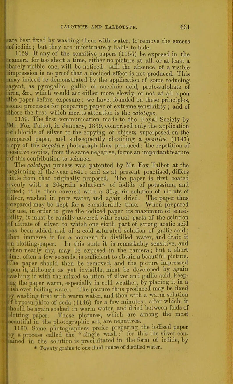 ;ire best fixed by washing them with water, to remove the excess ;if iodide ; but they are unfortunately liable to fade. 1158. If any of the sensitive papers (1156) be exposed in the camera for too short a time, either no picture at all, or at least a barely visible one, will be noticed ; still the absence of a visible impression is no proof that a decided effect is not produced. This may indeed be demonstrated by the application of some reducing agent, as pyrogallic, gallic, or succinic acid, proto-sulphate of iron, &c., which would act either more slowly, or not at all upon the paper before exposure : we have, founded on these principles, some processes for preparing paper of extreme sensibility ; and of .hese the first which merits attention is the calotype. 1159. The first communication made to the Royal Society by ^[r. Fox Talbot, in January, 1839, comprised only the application if chloride of silver to the copying of objects superposed on the repared paper, and subsequently obtaining a positive (1147) ipy of the negative photograph thus produced: the repetition of ositive copies, from the same negative, forms an important feature )f this contribution to science. The calotype process was patented by Mr. Fox Talbot at the oginning of the year 1841; and as at present practised, differs it tie from that originally proposed. The paper is first coated venly with a 20-grain solution* of iodide of potassium, and 'lied; it is then covered with a 30-grain solution of nitrate of i Iver, washed in pure water, and again dried. The paper thus irepared may be kept for a considerable time. When prepared 'i)V use, in order to give the iodized paper its maximum of sensi- lility, it must be rapidly covered with equal parts of the solution 'f nitrate of silver, to which one sixth part of strong acetic acid las been added, and of a cold satui-ated solution of gallic acid; lien immerse it for a moment in distilled water, and drain it n blotting-paper. In this state it is remarkably sensitive, and vhen nearly dry, may be exposed in the camera; but a short irae, often a few seconds, is sufficient to obtain a beautiful picture, he paper should then be removed, and the picture impressed pon it, although as yet invisible, must be developed by again ■ ashing It with the mixed solution of silver and gallic acid,_keep- ng the paper warm, especially in cold weather, by placing it m a ish over boiling water. The incture thus produced may be fixed ;•' washing first with warm water, and then with a warm solution rhyposulphite of soda (1146) for a few minutes; after which, it liould be again soaked in warm water, and dried between folds of lotting paper. These pictures, whicli are among the most ■autiful in the photographic art, arc negatives. 1160. 8ome photographers prefer preparing the iodized paper :■' a process called the single wash : for this the silver con- lined in the solution is precipitated in the form of iodide, by ♦ Twenty grains to ono fluid ounce of distilled wiiter.