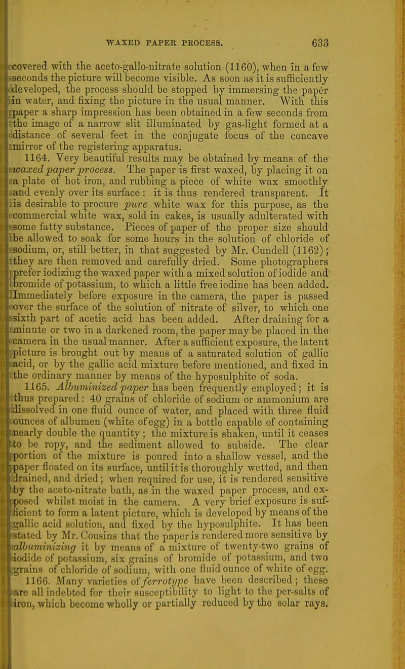 covered -witli the aceto-gallo-nitrate solution (1160), when in a few seconds the picture will become visible. As soon as it is sufficiently ileveloped, the process should be stopped by immersing the paper in water, and fixing the picture in the usual manner. With tliis paper a sharp impression has been obtained in a few seconds from the image of a narrow slit illuminated by gas-light I'ormed at a distance of several feet in the conjugate focus of the concave mirror of the registering apparatus. 1164. Very beautiful results may be obtained by means of the waxed paper process. The paper is first waxed, by placing it on a plate of hot iron, and rubbing a piece of white wax smoothly and evenly over its surface : it is thus rendered transparent. It is desirable to procure pure white wax for this pui'pose, as the immercial white wax, sold in cakes, is usually adulterated with 'me fatty substance. Pieces of paper of the proper size should he allowed to soak for some hours in the solution of chloride of sodium, or, still better, in that suggested by Mr. Cundell (1162); they are then removed and carefully dried. Some photographers prefer iodizing the waxed paper with a mixed solution of iodide and' ijromide of potassium, to which a little firee iodine has been added. Tiiimediately before exposure in the camera, the paper is passed er the surface of the solution of nitrate of silver, to which one sixth part of acetic acid has been added. After draining for a minute or two in a darkened room, the paper may be placed in the :amera in the usual manner. After a sufficient exposure, the latent picture is brought out by means of a saturated solution of gallic acid, or by the gallic acid mixture before mentioned, and fixed in the ordinary manner by means of the hyposulphite of soda. 1165. Albuminized paper hiisheen frequently employed; it is thus prepared: 40 grains of chloride of sodium or ammonium are iissolved in one fluid ounce of water, and placed with three fluid unces of albumen (white of egg) in a bottle capable of containing ;arly double the quantity ; tlie mixture is shaken, imtil it ceases > be ropy, and the sediment allowed to subside. The clear i ^rtion of the mixture is poured into a shallow vessel, and the |i;iper floated on its surface, until it is thoroughly wetted, and then 1 rained, and dried ; when required for use, it is rendered sensitive \<y the accto-nitrate bath, as in the waxed paper process, and ex- i i'ised whilst moist iu the camera. A very brief exposure is suf- icnt to form a latent picture, which is developed by means of the diic acid solution, and fixed by the hyposulphite. It has been ited by Mr. Cousins that the paper is rendered more sensiti ve by Hmminizing it by means of a mixture of twenty-two grains of lido of potassium, six grains of bromide of potassium, and two rains of chloride of sodium, with one fluid ounce of white of egg. 1166. Many varieties of/erro^/y/^e have been described; these ire all indebted for their susceptibility to light to the per-salts of iron, which become wholly or partially reduced by the solar rays.