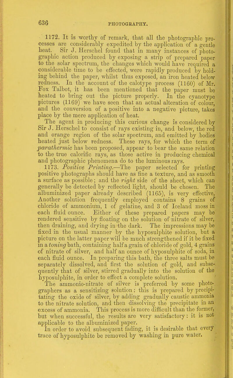 1172. It is -worthy of remark, that all the photogi-aphic pro- cesses tire considerably expedited by the appHcatiou of a gentle heat. _ Sir J. Plerschel found that in many instances of photo- graphic action produced by exposing a strip of prepared paper to the solar spectrum, the changes which would have required a considerable time to be elTected, were rajsidly produced by hold- ing behind the paper, whilst thus exposed, an iron heated below redness. In the account of the calotyf)e process (1160) of Mr. Fox Talbot, it has been mentioned that the paper must be heated to bring out the picture properly. In the cyanotype pictures (1169) we have seen that an actual alteration of colour, and the conversion of a positive into a negative picture, takes place by the mere application of heat. The agent in producing this curious change is considered by Sir J. Hcrschel to consist of rays existing in, and below, the red and orange region of the solar spectrum, and emitted by .bodies heated just below redness. These rays, for which the term of parathermic has been proposed, appear to bear the same relation to the true calorific rays, as those active in producing chemical and photographic phenomena do to the luminous rays. 1173. Positive Printing.—The j)aper selected for printing positive photographs should have as fine a textm-e, and as smooth a surface as possible; and the right side of the sheet, which can generally be detected by reflected light, should be chosen. The albuminized paper already described (1165), is very effective, Another solution frequently employed contains 8 grains of chloride of ammonium, 1 of gelatine, and 3 of Iceland moss in each fluid ounce. Either of these prej)ared papers may be rendered sensitive by floating on the solution of nitrate of silver, then draining, and drying in the dark. The impressions may he fixed in the usual manner by the hyposulphite solution, but a picture on the latter paper will be much strengthened if it be fixed in a toning bath, containing half a grain of chloride of gold, 4 grains of nitrate of silver, and half an ounce of hyposulphite of soda, in each fluid ounce. In jDreparing this bath, the three salts must bo separately dissolved, and first the solution of gold, and subse- quently that of silver, stirred gradually into the solution of the hyposulphite, in order to effect a complete solution. The ammonio-nitrate of silver is preferred by some photo- graphers as a sensitizing solution; this is prepared by precipi- tating the oxide of silver, by adding gradually caustic amrnonia to the nitrate solution, and then dissolving the precipitate in an excess of ammonia. This process is more diflicult than the fonner, but when successful, the results are very satisfactory: it is not applicable to the albuminized paper. In order to avoid subsequent i'ading, it is desirable that every trace of hyposulphite he removed by washing in pure water.