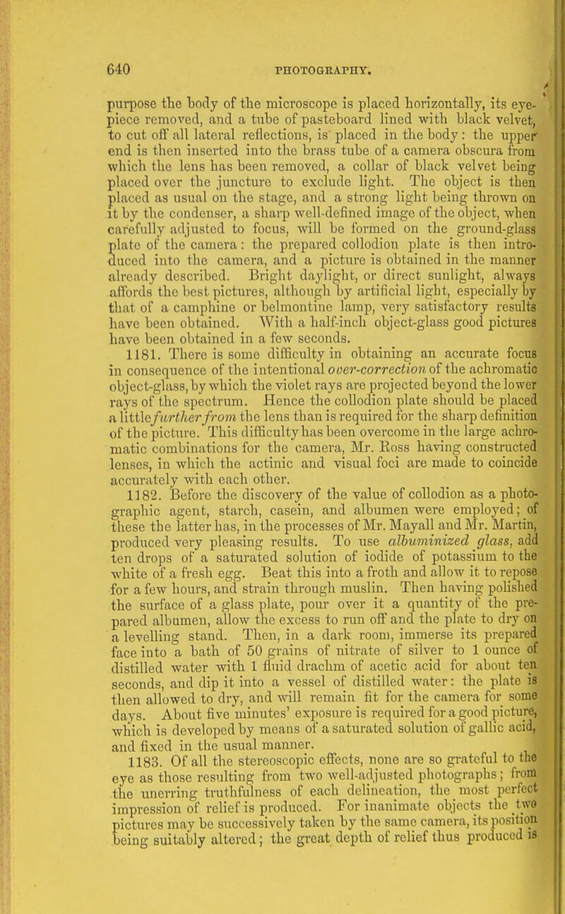 purpose the body of the microscope is placed horizontally, its eye- piece removed, and a tnbe of pasteboard lined with black velvet, to cut off all lateral reflections, is' placed in the body: the upper end is then inserted into the brass tube of a camera obscura from which the lens has been removed, a collar of black velvet being placed over the juncture to exclude light. The object is then placed as usual on the stage, and a strong light being thrown on it by the condenser, a sharp well-defined image of the object, when carefully adjusted to focus, will be formed on the ground-glass plate of the camera: the prepared collodion plate is then intro- duced into the camera, and a picture is obtained in the manner already described. Bright daylight, or direct sunlight, always affords the best pictures, although by artificial light, especially by that of a camphine or belmontine lamp, very satisfactory results have been obtained. With a half-inch object-glass good pictures have been obtained in a few seconds. 1181. There is some difficulty in obtaining an accurate focus in consequence of the intentional o«er-co/'rertio?i of the achromatic object-glass, by which the violet rays are projected beyond the lower rays of the spectrum. Hence the collodion plate should be placed a \\tt\efurther from the lens than is required for the sharp definition of the picture. This difficulty has been overcome in the large achro- matic combinations for the camera, Mr. Ross having constructed lenses, in which the actinic and visual foci are made to coincide accurately with each other. 1182. Before the discovery of the value of collodion as a photo- graphic agent, starch, casein, and albumen were employed; of these the latter has, in the processes of Mr. Mayall and Mr. Martin, produced very pleasing results. To use albuminized glass, add ten drops of a saturated solution of iodide of potassium to the white of a fresh egg. Beat this into a froth and allow it to repose for a few hours, and strain through muslin. Then having polished the surface of a glass plate, pour over it a quantity of the pre- pared albumen, allow the excess to run off and the plate to dry on a levelling stand. Then, in a dark room, immerse its prepared face into a bath of 50 grains of nitrate of silver to 1 ounce of distilled water with 1 fluid drachm of acetic acid for about ten seconds, and dip it into a vessel of distilled water: the plate is then allowed to dry, and will remain fit for the camera for some days. About five minutes' exposure is required for a good picture, which is developed by means of a saturated solution of gallic acid, and fixed in the usual manner. 1183. Of all the stereoscopic effects, none are so grateful to the eye as those resulting from two well-adjusted photographs; from the unerring truthfulness of each delineation, the most perfect impression of relief is produced. For inanimate objects the two pictures may bo successively taken by the same camera, its position being suitably altered; the great depth of relief thus produced is