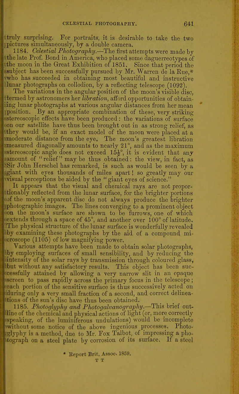 ) truly surprising. For portraits, it is desirable to take the two I pictures simultaneously, by a double camera, i 1184. Celestial Photography.—The first attempts were made by the late Prof. Bond in America, who placed some daguerreotypes of the moon in the Great Exhibition of 1851. Since that period the ■•subject has been successfully pursued by Mr. Warren de la Eue,* who has succeeded in obtaining most beautiful and instructive lunar photographs on collodion, by a reflecting telescope (1092). ; The variations in the angular position of the moon's visible disc, I: ■ termed by astronomers her libration, afford opportunities of obtain- ji :ing limar photographs at various angular distances from her mean |; position. By an appropriate combination of these, very striking j stereoscopic effects have been produced: the variations of surface j on our satellite have thus been brought out iu as strong relief, as I'they would be, if an exact model of the moon were placed at a i< moderate distance from the eye. The moon's greatest libration t: measured diagonally amounts to neai-ly 21°, and as the maximum ! stereoscopic angle does not exceed 15^°, it is evident that any I amount of relief may be thus obtained: the view, in fact, as rSir John Herschel has remarked, is such as would be seen by a I-giant with eyes thousands of miles apart! so greatly may our I %isual perceptions be aided by the giant eyes of science. It appears that the visual and chemical rays are not propor- i: tionably reflected from the lunar surface, for the brighter portions t jf the moon's apparent disc do not always produce the brighter photographic images. The lines converging to a prominent object on the moon's surface are shown to be furrows, one of which extends through a space of 45°, and another over 100° of latitude. : The physical structure of the lunar surface is wonderfully revealed ! by examining these photographs by the aid of a compound mi- ocroscope (1105) of low magnifying power. Various attempts have been made to obtain solar photographs, kby employing surfaces of small sensibility, and by reducing the idntensity of the solar rays by transmission through coloured glass, ibnt without any satisfactory results. This object has been suc- scessfuUy attained by allowing a very narrow slit in an opaque •screen to pass rapidly across the primary focus in the telescope ; Beach portion of the sensitive surface is thus successively acted on Muring only a very small fraction of a second, and correct delinea- litions of the sun's disc have thus been obtained. 1185. Photoglyphy and Photogalvanography.—This brief out- line of the chemical and physical actions of light (or, more correctly rapeaking, of the luminiferous undulations) would be incomplete nrithout some notice of the above ingenious processes. Photo- glyphy is a method, duo to Mr. Fox Talbot, of impressing a pho- nograph on a steel plato by corrosion of its surface. It a steel • Eeport Brit. Assoc. 1859. T T