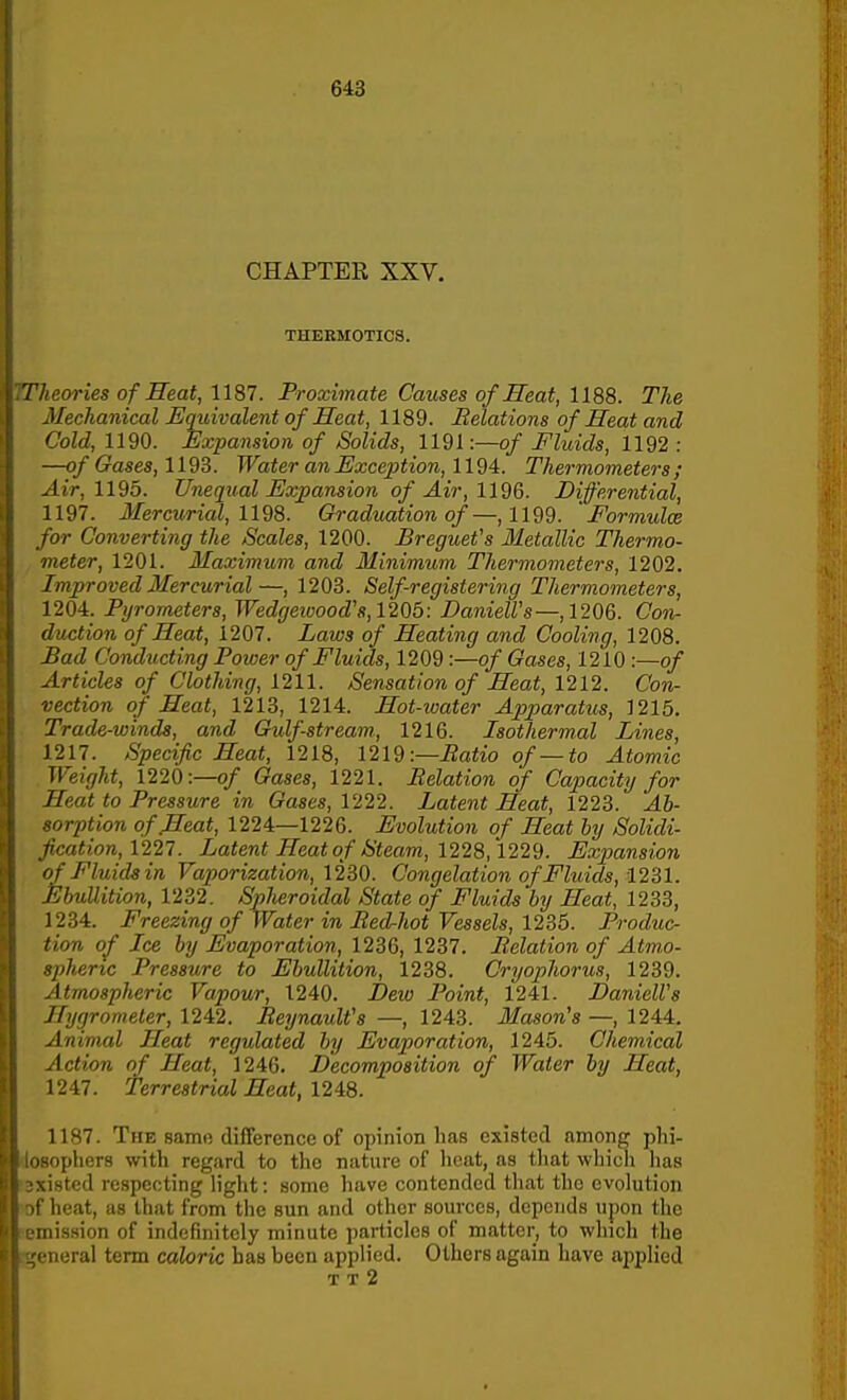 CHAPTEE XXV. THEKMOTICS. .Theories of Heat, 1187. Proximate Causes of Heat, 1188. The Mechanical Equivalent of Heat, 1189. Belations of Heat and Cold, 1190. Expansion of Solids, 1191:—o/ Fluids, 1192 : —o/ Gases, 1193. Water anExcejition, Thermometers; Air, 1195. Unequal Expansion of Air, 1196. Differential, 1197. Mercurial, Graduation of—,1199. 'Formidce for Converting the Scales, 1200. Breguet's Metallic Thermo- meter, 1201. Maximum and Minimum Thermometers, 1202. Improved Mercurial—, 1203. Self-registering Thermometers, 1204. Pyrometers, Wedgeiuood's,1205: DanielVs—,1206. Con- duction of Heat, 1207. Laws of Heating and Cooling, 1208. Bad Conducting Power of Fluids, 1209:—of Gases, 1210 :—o/ Articles of Clothing, 1211. Sensation of Heat, 1212. Conr vection of Heat, 1213, 1214. Hot-water Apparatus, 1215. Trade-winds, and Gulf-stream., 1216. Isothermal Lines, 1217. Specific Heat, 1218, 1219:—Batio of—to Atomic Weight, 1220:—Gases, 1221. Belation of Capacity for Heat to Pressure in Gases, 1222. Latent Heat, 1223. Ab- ^orption of Heat, 1224—1226. Evolution of Heat hy Solidi- ncation, 1227. Latent Heat of Steam, 1228,1229. Expansion of Fluids in Vaporization, 12B0. Congelation of Fluids, 12B1. Ebullition, 1232. Spheroidal State of Fluids by Heat, 1233, 1234. Freezing of Water in Bed-hot Vessels, 1235. Produc- tion of Ice by Evaporation, 1236, 1237. Belation of Atm.o- sphertc Pressure to Ebullition, 1238. Cryophorus, 1239. Atmospheric Vapour, 1240. Dew Point, 1241. DanielVs Hygrometer, 1242. BeynauWs —, 1243. Mason's —, 1244. Animal Heat regulated by Evaporation, 1245. Chemical Action of Heat, 1246. Decomposition of Water by Heat, 1247. Terrestrial Heat, 12i8. 1187. The samo difference of opinion has existed among phi- gophers with regard to the nature of heat, as tliat whicli has istcd respecting h'ght: some have contended tliat the evolution heat, as that from the sun and other sources, depends upon the iiission of indefinitely minute particles of matter, to which the iieral term caloric has been applied. Others again have applied