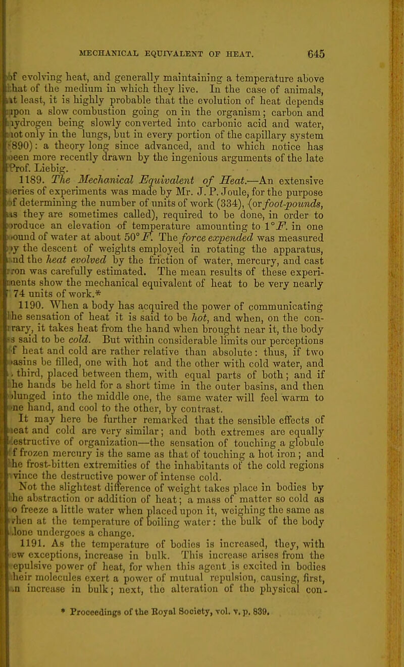 j )f evolving heat, aiid generally maintaining a temperature above . hat of the medium in which they live. In the case of animals, (at least, it is highly probable that the evolution of heat depends f ipon a slow combustion going on in the organism; carbon and i lydrogen being slowly converted into carbonic acid and water, 1: lot only in the lungs, but in every portion of the capillary system i' 890): a theory long since advanced, and to which notice has j' )een more recently drawn by the ingenious arguments of the late }1 -^rof. Liebig. I 1189. The IfeeJianical Equivalent of Heat.—An extensive eries of experiments was made by Mr. J. P. Joule, for the purpose (i f determining the number of units of work (334), {ov foot-pounds, r 13 they are sometimes called), required to be done, in order to (■ iroduce an elevation of temperature amounting to \°F. in one i: .Quud of water at about 50° F. The force expended was measured I ly the descent of weights employed in rotating the apparatus, [S nd the heat evolved by the friction of water, mercury, and cast f.: ron was carefully estimated. The mean results of these experi- W. Qcnts show the mechanical equivalent of heat to be very nearly If 74 units of work.* !: 1190. When a body has acquired the power of communicating (I he sensation of heat it is said to be hot, and when, on the con- rary, it takes heat from the hand when brought near it, the body } j said to be cold. But within considerable limits our perceptions j f heat and cold are rather relative than absolute : thus, if two f lasins be filled, one with hot and the other with cold water, and I. third, placed between them, with equal parts of both; and if i he hands be held for a short time in the outer basins, and then . ilunged into the middle one, the same water will feel warm to ; ne hand, and cool to the other, by contrast. I It may here be further remarked that the sensible effects of i icat and cold are very similar; and both extremes are equally : estructive of organization—the sensation of touching a globule f frozen mercury is the same as that of touching a hot iron ; and ! ho frost-bitten extremities of the inhabitants of the cold regions ; vince the destructive ^ower of intense cold. ! Not the slightest difterence of weight takes place in bodies by Jj he abstraction or addition of heat; a mass of matter so cold as itO freeze a little water when placed upon it, weighing the same as Then at the temperature of boiling water: the bulk of the body Uone undergoes a change. 1191. As the temperature of bodies is increased, they, with lew exceptions, increase in bulk. This increase arises from the Bepulsive power of heat, for when this agent is excited in bodies iheir molecules exert a power of mutual repulsion, causing, first, an increase in bulk; next, the alteration of the physical con- ♦ Proceedings of the Eoyal Society, vol. v. p. 839,