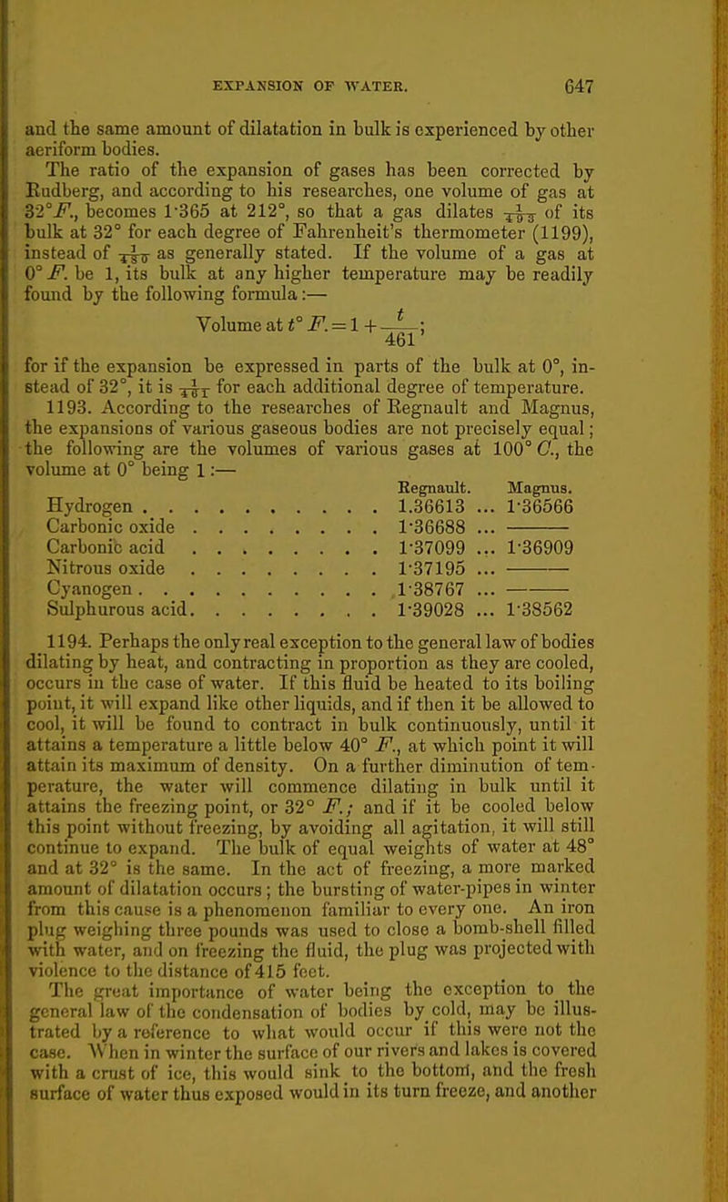 and the same amount of dilatation in bulk is experienced by othei* aeriform bodies. The ratio of the expansion of gases has been corrected by Eudberg, and according to his researches, one volume of gas at 32°i^., becomes 1365 at 212°, so that a gas dilates of its bulk at 32° for each degree of Fahrenheit's thermometer (1199), instead of ys-tt generally stated. If the volume of a gas at Q° F. be 1, its bulk at any higher temperature may be readily found by the following formula:— Volume at <° i^. = 1+ -A-; 461 for if the expansion be expressed in parts of the bulk at 0°, in- stead of 32°, it is ^'^^ each additional degree of temperature. 1193. According to the researches of Eegnault and Magnus, the expansions of various gaseous bodies are not precisely equal; the following are the volumes of various gases at 100° C, the volume at 0° being 1:— Eegnault. Magnus. Hydrogen 1.36613 ... 1-36566 Carbonic oxide 1-36688 ... Carbonic acid 1-37099 ... 1-36909 Nitrous oxide 1-37195 ... Cyanogen 1-38767 ... Sulphurous acid 1-39028 ... 1-38562 1194. Perhaps the onlyreal exception to the general law of bodies dilating by heat, and contracting in proportion as they are cooled, occurs in the case of water. If this fluid be heated to its boiling point, it will expand like other liquids, and if then it be allowed to cool, it will be found to contract in bulk continuously, until it attains a temperature a little below 40° F., at which point it will attain its maximum of density. On a further diminution of tem- perature, the water will commence dilating in bulk until it attains the freezing point, or 32° F.; and if it be cooled below this point without freezing, by avoiding all agitation, it will still continue to expand. The bulk of equal weights of water at 48° and at 32° is the same. In the act of freezing, a more marked amount of dilatation occurs ; the bursting of water-pipes in winter from this cause is a phenomenon familiar to every one. An iron plug weighing three pounds was used to close a bomb-shell filled with water, and on freezing the fluid, the plug was projected with violence to the distance of 415 feet. The great importance of water being the exception to the general law of the condensation of bodies by cold, may be illus- trated by a reference to what would occur if this were not the case. When in winter the surface of our rivers and lakes is covered with a crust of ice, this would sink to the bottom, and the fresh surface of water thus exposed would in its turn freeze, and another