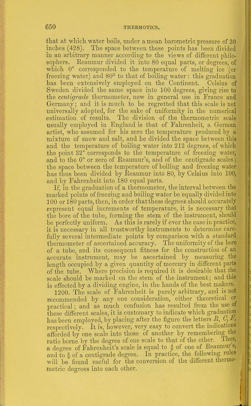 that at which water holls, under a mean barometric pressure of 30 inches (428). The space between these points has been divided in an arbitrary manner according to the views of different philo- sophers. Keaumur divided it into 80 equal parts, or degrees, of which 0° corresponded to the temperature of melting ice (or freezing water) and 80° to that of boiling water: this graduation has been extensively employed on the Continent. Celsius of Sweden divided the same space into 100 degrees, giving rise to the centigrade thermometer, now in general use in France and Germany; and it is much to be regretted that this scale is not universally adopted, for the sake of uniformity in the numerical estimation of results. The division of the thermometric scale usually employed in England is that of Fahrenheit, a German artist, who assumed for his zero the temperature pi-oduced by a mixture of snow and salt, and he divided the space between this and the temperature of boiling water into 212 degrees, of which the point 32° corresponds to the temperature of freezing water, and to the 0° or zero of Eeaumur's, and of the centigrade scales; the space between the temperature of boiling and freezing water has thus been divided by Reaumur into 80, by Celsius into 100, and by Fahrenheit into 180 equal parts. If, in the graduation of a thermometer, the interval between the marked points of freezing and boiling water be equally divided into 100 or 180 parts, then, in order thatthese degrees should accurately represent equal increments of temperature, it is necessary that the bore of the tube, foi-ming the stem of the instrument, should be perfectly uniform. As this is rarely if ever the case in practice, it is necessary in all trustworthy instruments to determine care- fully several intermediate points by comparison with a standard thermometer of ascertained accuracy. The uniformity of the bore of a tube, and its consequent fitness for the construction of an accurate instrument, may be ascertained by measuring the length occupied by a given quantity of mercury in different parts of the tube. Where precision is required it is desirable that the scale should be marked on the stem of the instrume-nt; and this is effected by a dividing engine, in the hands of the best makers. 1200. The scale of Fahrenheit is purely arbitrary, and is not recommended by any one consideration, either theoretical or practical; and as much confusion has resulted from the use of these different scales, it is customary to indicate which graduation has been employed, by placing after the figure the letters B, C, F, respectively. It is, however, very easy to convert the indications afforded by one scale into those of another by remembering the ratio bonie by the degree of one scale to that of the other. Thus, a degree of Fahrenheit's scale is equal to | of one of Reaumur's, and to I of a centigrade degree. In practice, the following rules will be' found useful for the conversion of the different thermo- metric degrees into each other.
