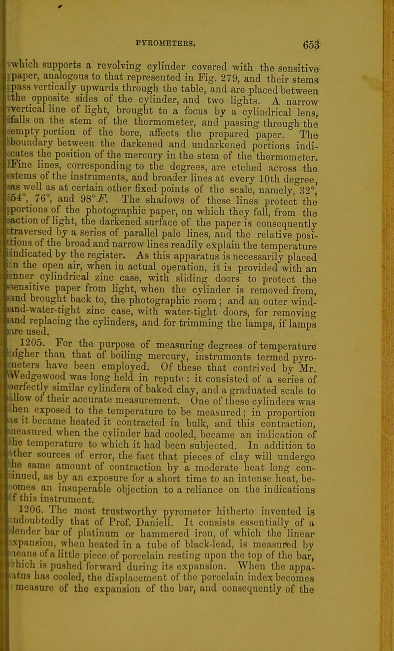 ErEOMETEESt 653: winch supports a revolving cylinder covered with the sensitive paper, analogous to that represented in Fig. 279, and their stems [lass vertically upwards through the table, and are placed between the opposite sides of the cylinder, and two lights. A narrow rtical line of light, brought to a focus by a cylindrical lens, ils on the stem of the thermometer, and passing through the iipty portion of the bore, affects the prepared paper. The indary between the darkened and undarkened portions indi- tes the position of the mercury in the stem of the thermometer. 1 lae lines, corresponding to the degrees, are etched across the <tems of the instruments, and broader lines at every 10th degree, <is well as at certain other fixed points of the scale, namely, 32°,' ni^, 76°, and 98°F. The shadows of these lines protect the rtions of the photogi-aphic paper, on which they fall, from the tion of light, the darkened surface of the paper is consequently iversed by a series of parallel pale lines, and the relative posi- ns of the broad and narrow lines readily explain the temperature iidicated by the register. As this apparatus is necessarily placed I the open air, when in actual operation, it is provided with an ner cylindrical zinc case, with sliding doors to protect the nsitive paper from light, when the cylinder is removed from, I ml brought back to, the photographic room; and an outer wind- ind-water-tight zinc case, with water-tight doors, for removing iiul replacing the cylinders, and for trimming the lamps, if lamps irc used. 1205. For the purpose of measuring degrees of temperature -her than that of boiling mercury, instruments termed pyro- ters have been employed. Of these that contrived by Mr. cdgewood was long held in repute : it consisted of a series of ^i fectly similar cylinders of baked clay, and a graduated scale to How of their accurate measurement. One of these cylinders was ■11 exposed to the temperature to be measured; in proportion it became heated it contracted in bulk, and this contraction, asured when the cylinder had cooled, became an indication of ■ temperature to which it had been subjected. In addition to lor sources of error, the fact that pieces of clay will undergo ■ same amount of contraction by a moderate heat long con- 1 lined, as by an exposure for a short time to an intense heat, be- ■mfis an insuperable objection to a reliance on the indications i this instrument. 1206. The most trustworthy pyrometer hitherto invented is iidoubtediy that of Prof. Danicll. It consists essentially of a iidcr bar of platinum or hammered iron, of which tlie linear I'ansion, when heated in a tube of black-lead, is measured by ans of a little piece of porcelain resting upon the top of the bar, ich is pushed forward during its expansion. When the appa- ||8 has cooled, the displacement of tlio porcelain index becomes iioasurc of the expansion of the bar, and consequently of the