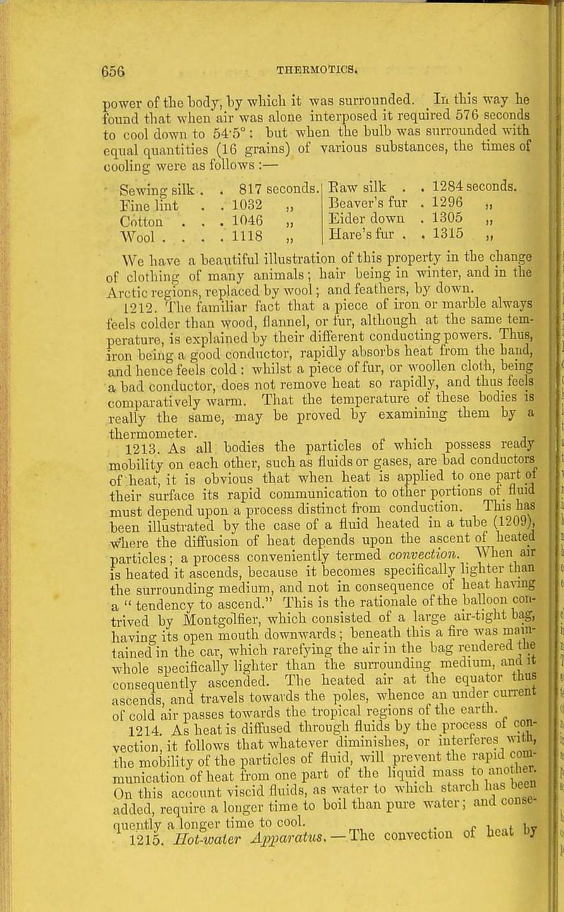 power of tlie tody, by winch it was surrounded. _ In this way he found that when air was alone interposed it required 576 seconds to cool down to 54-5°: but when the bulb was surrounded with equal quantities (16 grains) of various substances, the times of cooHng were as follows :— Sewing silk . . 817 seconds. Fine lint . . 1032 „ Cotton ... 1046 „ AVool .... 1118 „ Eaw silk . . 1284 seconds. Beaver's fur . 1296 „ Eider down . 1305 „ Hare's fur . . 1315 „ We have a beautiful illustration of this property in the change of clothing of many animals; hair being in winter, and in the Arctic regions, replaced by wool; and feathers, by down. 1212. The familiar fact that a piece of iron or marble always feels colder than wood, flannel, or fur, although at the same tem- perature, is explained by their different conducting powers. Thus, iron being a good conductor, rapidly absoi'bs heat from the hand, and hence feels cold: whilst a piece of fur, or woollen cloth, being a bad conductor, does not remove heat so rapidly, and thus feels comparatively warm. That the temperature of these bodies is really the same, may be proved by examining them by a thermometer. 1213. As all bodies the particles of which possess ready mobility on each other, such as fluids or gases, are bad conductors of heat, it is obvious that when heat is applied to one part of their surface its rapid communication to other portions ot_ fluid must depend upon a process distinct from conduction. This has been illustrated by the case of a fluid heated in a tube (1209), where the diffusion of heat depends upon the ascent of heated particles; a process conveniently termed convection. When air is heated it ascends, because it becomes specifically hghter than the surrounding medium, and not in consequence of heat having a tendency to ascend. This is the rationale of the balloon con- trived by Montgolfier, which consisted of a large air-tight bag, having its open mouth downwards; beneath this a fire was main- tained in the car, which rarefying the air in the bag rendered the whole specifically lighter than the suiTOunding medium, and it consequently ascended. The heated air at the equator thus ascends, and travels towards the poles, whence an under current of cold air passes towards the tropical regions of the earth. 1214 As heat is diffused through fluids by the process ot con- vection, it follows that whatever diminishes, or interferes wittt, the molDility of the particles of fluid, will prevent the rapid cnm- municationofheat from one part of the hquid mass jo'^J' ' On this account viscid fluids, as water to which starch has been added, require a longer time to boil than pure water; and conse- quently a longer time to cool. , 1215. Hot-water Ajyparatus.—lhc convection of beat oy
