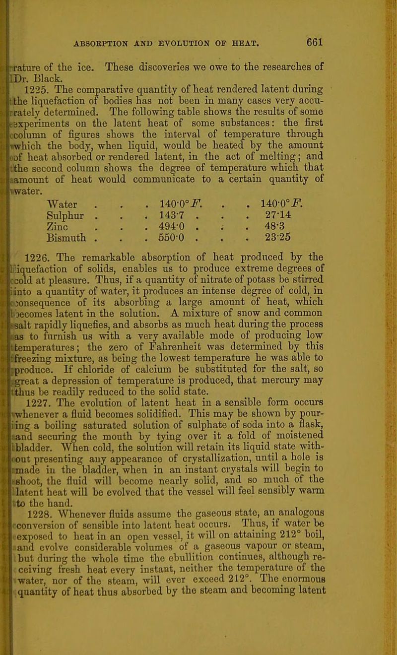 l ature of tlie ice. These discoveries we owe to the researches of Dr. Black. 1225. The comparative quantity of heat rendered latent during the liquefaction of hodies has not been in many cases very accu- rately determined. The following table shows the results of some xperiments on the latent heat of some substances: the first ilumn of figures shows the interval of temperature through which the body, when liquid, would be heated by the amount if heat absorbed or rendered latent, in the act of melting; and the second column shows the degree of temperature which that amount of heat would communicate to a certain quantity of water. Water . . . 140-0°-PI . . 140-0°i^. Sulphur . . . 143-7 . . . 27-14 Zinc . . . 494-0 . . . 48-3 Bismuth . . . 550-0 . . . 23-25 1226. The remarkable absorption of heat produced by the ■quefaction of solids, enables us to produce extreme degrees of ijld at pleasure. Thus, if a quantity of nitrate of potass be stirred ito a quantity of water, it produces an intense degree of cold, in lusequence of its absorbing a large amount of heat, which ficomes latent in the solution. A mixtm-e of snow and common lit rapidly liquefies, and absorbs as much heat during the process to fnmish us with a very available mode of producing low iemperatures; the zero of Fahrenheit was determined by this (feezing mixture, as being the lowest temperature he was able to iToduce. If chloride of calcium be substituted for the salt, so l eat a depression of temperature is produced, that mercury may thus be readily reduced to the solid state. 1227. The evolution of latent heat in a sensible form occurs whenever a fluid becomes solidified. This may be shown by pour- ing a boiling saturated solution of sulphate of soda into a flask, and securing the mouth by tying over it a fold pf moistened bladder. When cold, the solution will retain its liquid state with- iiut presenting any appearance of crystallization, until a hole is made in the bladder, when in an instant crystals will begin to filioot, the fluid will become nearly solid, and so much of the latent heat will be evolved that the vessel will feel sensibly warm to the hand. 1228. Whenever fluids assume the gaseous state, an analogous onversion of sensible into latent heat occurs. Thus, if water be xposed to heat in an open vessel, it will on attaining 212° boil, iid evolve considerable volumes of a gaseous vapour or steam, lut during the whole time the ebullition continues, although re- ■ oiving fresh heat every instant, neither the temperature of the water, nor of the steam, will ever exceed 212°. The enormous (juantity of heat thus absorbed by the steam and becoming latent