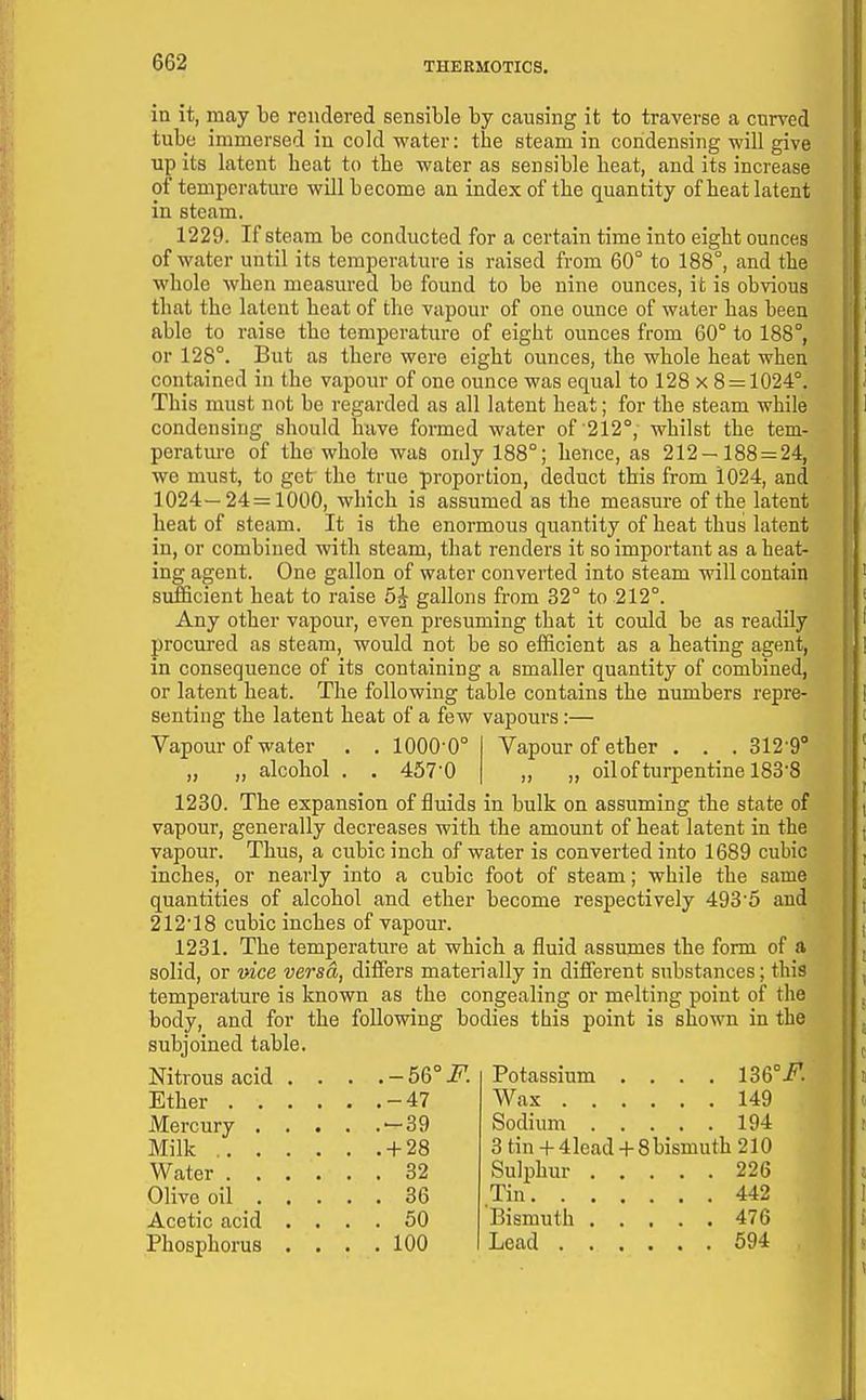 in it, may be rendered sensible by causing it to traverse a curved tube immersed in cold water: the steam in condensing will give up its latent heat to the water as sensible heat, and its increase of temperature will become an index of the quantity of heat latent in steam. 1229. If steam be conducted for a certain time into eight ounces of water until its temperature is raised from 60° to 188°, and the whole when measured bo found to be nine ounces, it is obvious that the latent heat of the vapour of one ounce of water has been able to raise the temperature of eight ounces from 60° to 188°, or 128°. But as there were eight ounces, the whole heat when contained in the vapour of one ounce was equal to 128 x 8 = 1024°. This must not be regarded as all latent heat; for the steam while condensing should have formed water of 212°, whilst the tem- perature of the whole was only 188°; hence, as 212-188 = 24, we must, to get the true proportion, deduct this from 1024, and 1024—24=1000, which is assumed as the measure of the latent heat of steam. It is the enormous quantity of heat thus latent in, or combined with steam, that renders it so important as a heat- ing agent. One gallon of water converted into steam will contain sufficient heat to raise 5^ gallons from 32° to 212°. Any other vapour, even presuming that it could be as readily procured as steam, would not be so efficient as a heating agent, in consequence of its containing a smaller quantity of combined, or latent heat. The following table contains the numbers repre- senting the latent heat of a few vapours:— Vapour of water . . 1000-0° ,, „ alcohol . . 457'0 Vapour of ether . . . 312-9'' „ „ oil of turpentine 183*8 1230. The expansion of fluids in bulk on assuming the state of vapour, generally decreases with the amount of heat latent in the vapour. Thus, a cubic inch of water is converted into 1689 cubic inches, or nearly into a cubic foot of steam; while the same quantities of alcohol and ether become respectively 493'5 and 212'18 cubic inches of vapour. 1231. The temperature at which a fluid assumes the form of a solid, or vice versa, differs materially in different substances; this temperature is known as the congealing or melting point of the body, and for the following bodies this point is shown in the subjoined table. Nitrous acid .... - 56° F. Ether -47 Mercury — 39 Milk + 28 Water 32 Olive oil 36 Acetic acid .... 50 Phosphorus . . . .100 Potassium .... 136°.^. Wax 149 Sodium 194 3 tin + 4lead + 8bismuth 210 Sulphur 226 Tin 442 Bismuth 476 Lead 594