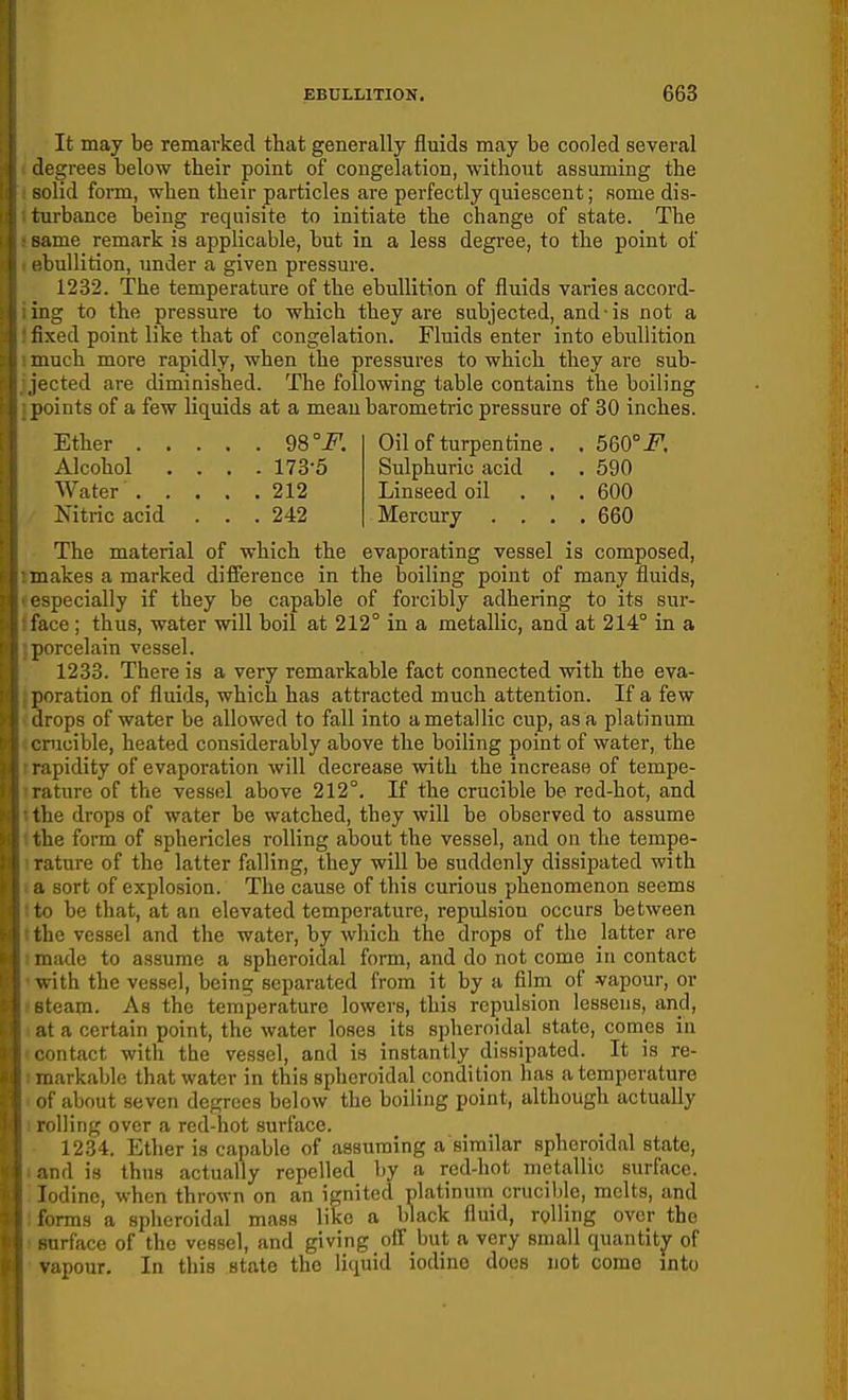 It may be remarked that generally fluids may be cooled several degrees below their point of congelation, without assuming the solid fonn, when their particles are perfectly quiescent; some dis- turbance being requisite to initiate the change of state. The same remark is applicable, but in a less degree, to the point of I'bullition, under a given pressure. 1232. The temperature of the ebullition of fluids varies accord- ing to the pressure to which they are subjected, and-is not a fixed point like that of congelation. Fluids enter into ebullition mch more rapidly, when the pressures to which they are sub- ,cted are diminished. The following table contains the boiling points of a few liquids at a mean barometric pressure of 30 inches. Ether 98° F. Alcohol .... 173-5 Water 212 Nitric acid . . . 242 Oil of turpentine . . 560°-f. Sulphuric acid . . 590 Linseed oil ... 600 Mercury . . . .660 The material of which the evaporating vessel is composed, makes a marked difference in the boiling point of many fluids, especially if they be capable of forcibly adhering to its sur- face ; thus, water will boil at 212° in a metallic, and at 214° in a porcelain vessel. 1233. There is a very remarkable fact connected with the eva- poration of fluids, which has attracted much attention. If a few drops of water be allowed to fall into a metallic cup, as a platinum ' rucible, heated considerably above the boiling point of water, the ipidity of evaporation will decrease with the increase of tempe- rature of the vessel above 212°. If the crucible be rod-hot, and the drops of water be watched, they will be observed to assume the form of sphericles rolling about the vessel, and on the tempe- rature of the latter falling, they will be suddenly dissipated with sort of explosion. The cause of this curious phenomenon seems ■ 1 be that, at an elevated temperature, repulsion occurs between the vessel and the water, by which the drops of the latter are made to assume a spheroidal form, and do not come in contact '.ith the vessel, being separated from it by a film of -vapour, or team. As the temperature lowers, this repulsion lessens, and, it a certain point, the water loses its spheroidal state, comes in ■ ontact with the vessel, and is instantly dissipated. It is re- markable that water in this spheroidal condition has a temperature if about seven degrees below the boiling point, although actually oiling over a red-hot surface. 1234. Ether is capable of assuming a similar spheroidal state, md is thus actually repelled by a red-hot metallic surface. Iodine, when thrown on an ignited platinum crucible, melts, and forms a spheroidal mass like a black fluid, rolling over the urface of the vessel, and giving off but a very small quantitjr of vapour. In this state the liquid iodine docs not come into