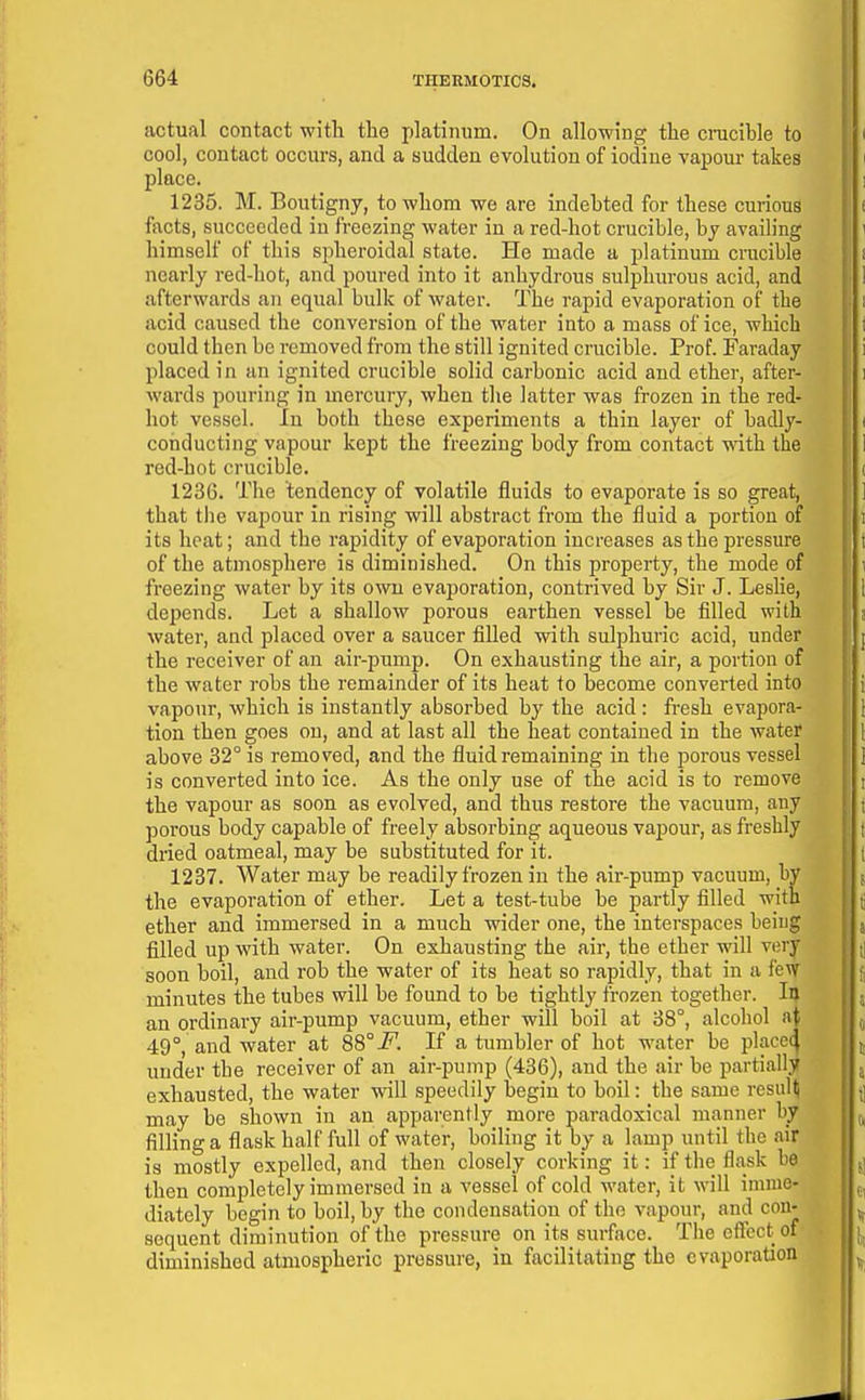 actual contact with the platinum. On allowing the cmcihle to cool, contact occurs, and a sudden evolution of iodine vapour takes place. 1235. M. Boutigny, to whom we are indebted for these curious fiicts, succeeded in freezing water in a red-hot crucible, by availing himself of this spheroidal state. He made a platinum crucible nearly red-hot, and poured into it anhydrous sulphurous acid, and afterwards an equal bulk of water. The rapid evaporation of the acid caused the conversion of the water into a mass of ice, which could then be removed from the still ignited crucible. Prof. Faraday placed in an ignited crucible solid carbonic acid and ether, after- wai-ds pouring in mercury, when the latter was frozen in the red- hot vessel. In both these experiments a thin layer of badly- conducting vapour kept the freezing body from contact with the red-hot crucible. 1236. The tendency of volatile fluids to evaporate is so great, that the vapour in rising will abstract from the fluid a portion of its heat; and the rapidity of evaporation increases as the pressure of the atmosphere is diminished. On this property, the mode of freezing water by its own evaporation, contrived by Sir J. Leslie, depends. Let a shallow porous earthen vessel be filled with water, and placed over a saucer filled with sulphuric acid, under the receiver of an air-pump. On exhausting the air, a portion of the water robs the remainder of its heat to become converted into vapour, which is instantly absorbed by the acid: fresh evapora- tion then goes on, and at last all the heat contained in the water above 32° is removed, and the fluid remaining in the porous vessel is converted into ice. As the only use of the acid is to remove the vapour as soon as evolved, and thus restore the vacuum, any porous body capable of freely absorbing aqueous vapour, as freshly diied oatmeal, may be substituted for it. 1237. Water may be readily frozen in the air-pump vacuum, by the evaporation of ether. Let a test-tube be partly filled with ether and immersed in a much wider one, the interspaces being filled up with water. On exhausting the air, the ether will very soon boil, and rob the water of its heat so rapidly, that in a few minutes the tubes will be found to be tightly frozen together. Iij an ordinary air-pump vacuum, ether will boil at 38°, alcohol at 49°, and water at 88°i^. If a tumbler of hot water be place^ under the receiver of an air-pump (436), and the air be partially exhausted, the water will speedily begin to boil: the same resuH may be shown in an apparently more paradoxical manner by filling a flask half full of water, boiling it by a lamp until the air is mostly expelled, and then closely corking it: if the flask be then completely immersed in a vessel of cold water, it will imme- diately begin to boil, by the condensation of the vapour, and con- sequent diminution of the pressure on its surface. The effect of diminished atmospheric pressure, in facilitating the evaporation