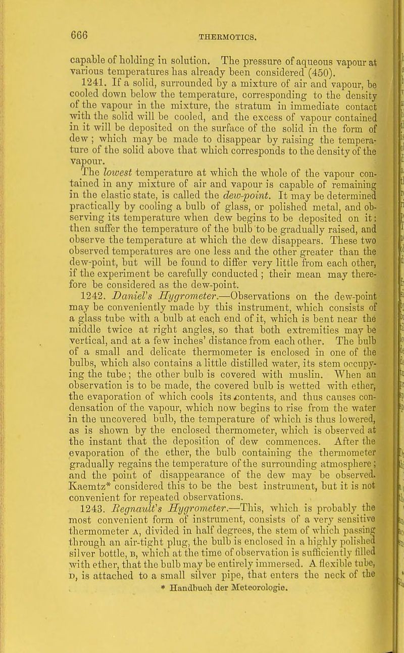 capable of holding in solution. The pressure of aqueous vapour at various temperatures has already been considered (450). 1241. If a solid, surrounded by a mixture of air and vapour, be cooled down below the temperature, con-esponding to the density of the vapour in the mixture, the stratum iu immediate contact with the solid will be cooled, and the excess of vapour contained in it will be deposited on the surface of the solid in the form of dew ; which may be made to disappear by raising the tempera- ture of the solid above that which corresponds to the density of the vapour. The lowest temperature at which the whole of the vapour con- tained in any mixture of air and vapour is capable of remaining in the elastic state, is called the dew-point. It may be determined practically by cooling a bulb of glass, or polished metal, and ob- serving its temperature when dew begins to be deposited on it: then suffer the temperature of the bulb to be gradually raised, and observe the temperature at which the dew disappears. These two observed temperatures are one less and the other greater than the dew-point, but will be found to differ very little from each other, if the experiment be carefully conducted ; their mean may there- fore be considered as the dew-point. 1242. Daniel's Hygrometer.—Observations on the dew-point may be conveniently made by this instrument, which consists of a glass tube with a bulb at each end of it, which is bent near the middle twice at right angles, so that both extremities may be vertical, and at a few inches' distance from each other. The bulb of a small and delicate thermometer is enclosed in one of the bulbs, which also contains a little distilled water, its stem occupy- ing the tube; the other bulb is covered with muslin. When an observation is to be made, the covered bulb is wetted with ether, the evaporation of which cools its ^contents, and thus causes con- densation of the vapour, which now begins to rise from the water in the uncovered bulb, the temperature of which is thus lowered, as is shown by the enclosed thermometer, which is obBerved at the instant that the deposition of dew commences. After the evaporation of the ether, the bulb containing the thermometer gradually regains the temperature of the surrounding atmosphere; and the point of disappearance of the dew may be observed. Kaemtz* considered this to be the best instrument, but it is not convenient for repeated observations. 1243. RegnauWs Hygrometer.—This, which is probably the most convenient form of instrument, consists of a A'ery sensitive thermometer a, divided in half degrees, the stem of which passin? through an air-tight plug, the bulb is enclosed in a highly polished silver bottle, b, which at tlio time of observation is sufficiently filled with ether, that the bulb may be entirely immersed. A flexible tube, n, is attached to a small silver pipe, that enters the neck of the * Handbucli der Meteorologie.