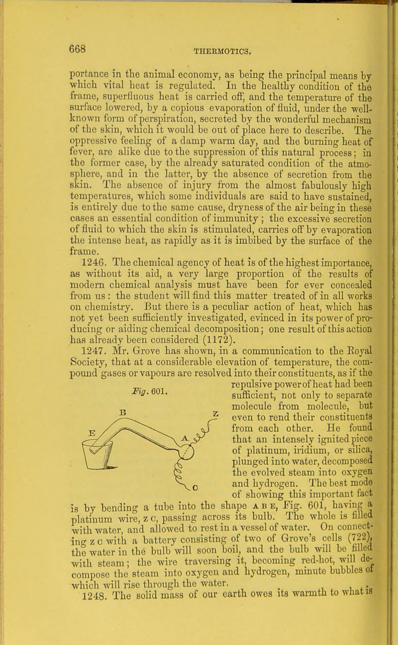 portance in tlie animal economy, as being the principal means hj which vital heat is regulated. In the healthy condition of the frame, superfluous heat is caiTied off, and the temperature of the surface lowered, by a copious evaporation of fluid, under the well- known form of perspiration, secreted by the wonderful mechanism of the skin, which it would be out of place here to describe. The oppressive feeling of a damp warm day, and the burning heat of fever, are alike due to the suppression of this natural process; in the former case, by the already saturated condition of the atmo- sphere, and in the latter, by the absence of secretion from the skin. The absence of injury from the almost fabulously high temperatures, which some individuals are said to have sustained, is entirely due to the same cause, dryness of the air being in these cases an essential condition of immunity; the excessive secretion of fluid to which the skin is stimulated, carries ofif by evaporation the intense heat, as rapidly as it is imbibed by the surface of the frame. 1246. The chemical agency of heat is of the highest importance, as without its aid, a very large proportion of the results of modem chemical analysis must have been for ever concealed from us : the student will find this matter treated of in all works on chemistry. But there is a peculiar action of heat, which has not yet been sufiiciently investigated, evinced in its power of pro- ducing or aiding chemical decomposition; one result of this action baa already been considered (1172). 1247. Mr. Grove has shown, in a communication to the Eoyal Society, that at a considerable elevation of temperature, the com- pound gases or vapours are resolved into their constituents, as if the repulsive power of heat had been sufficient, not only to separate molecule from molecule, but even to rend their constituents from each other. He found that an intensely ignited piece of platinum, iridium, or silica, plunged into water, decomposed the evolved steam into oxygen and hydrogen. The best mode of showing this important fact is by bending a tube into the shape a b e, Fig. 601, having a platinum wire, z c, passing across its bulb. The whole is filled with water, and allowed to rest in a vessel of water. On connect- ing z c with a battery consisting of two of Grove's cells (722), the water in the bulb will soon boil, and the bulb will bo filled with steam; the wire traversing it, becoming red-hot, wdl de- compose the steam into oxygen and hydrogen, minute bubbles ol which will rise through the water. ^ 1248. The solid mass of our earth owes its warmth to wliatis