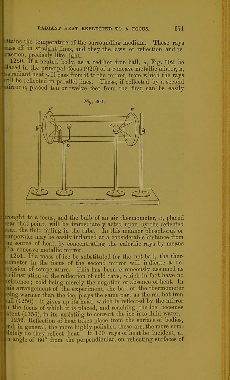 uns the temperature of the surrounding medium. These rays iss off in straight lines, and obey the laws of reflection and re- action, precisely like light. 1250. If a heated body, as a red-hot iron hall, a. Fig. 602, be ced in the principal focus (920) of a concave metallic mirror, b, radiant heat will pass from it to the mirror, from which the rays ill be reflected in parallel lines. These, if collected by a second lirror c, placed ten or twelve feet from the first, can be easily Fig. 602. light to a focus, and the bulb of an air thermometer, d, placed r that point, will be immediately acted upon by the reflected t, the fluid falling in the tube. In this manner phosphorus or II powder may be easily inflamed at a considerable distance from source of heat, by concentrating the calorific rays by means i concave metallic mirror. 1251. If a mass of ice be substituted for the hot ball, the ther- ineter in the focus of the second mirror will indicate a de- ssion of temperature. This has been erroneously assumed as • i illustration of the reflection of cold rays, which in fact have no adstence ; cold being merely the negation or absence of heat. In ilis arrangement of the experiment, the ball of the thermometer eing warmer than the ice, plays the same part as the red-hot iron all (1250); it gives up its heat, which is reflected by the mirror I the focus of which it is placed, and reaching the ice, becomes itent (1156), in its assisting to convert the ice into fluid water. 1252. Keflection of heat takes place from the surface of bodies, lod, in general, the more higlily polished these are, the more com- 4etely do they reflect heat. If 100 rays of heat be incident, at a angle of 60° from the perpendicular, on reflecting surfaces of