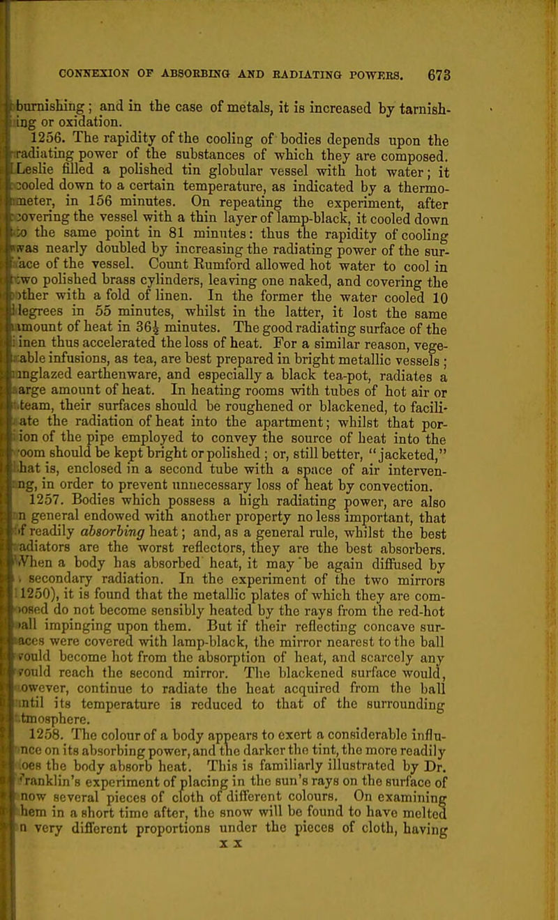 burnishing; and in the case of metals, it is increased by tarnish- jg or oxidation. 1256. The rapidity of the cooling of bodies depends upon the I Hating power of the substances of which they are composed. . slie filled a polished tin globular vessel with hot water; it 'oled down to a certain temperature, as indicated by a thermo- leter, in 156 minutes. On repeating the experiment, after •overing the vessel with a thin layer of lamp-black, it cooled down -} the same point in 81 minutes: thus the rapidity of cooling ^ as nearly doubled by increasing the radiating power of the sur- lice of the vessel. Count Eumford allowed hot water to cool in wo polished brass cylinders, leaving one naked, and covering the ither with a fold of linen. In the former the water cooled 10 logrees in 55 minutes, whilst in the latter, it lost the same \mount of heat in 36^ minutes. The good radiating surface of the inen thus accelerated the loss of heat. For a similar reason, vege- able infusions, as tea, are best prepared in bright metallic vessels ; inglazed earthenware, and especially a black tea-pot, radiates a ■^rge amount of heat. In heating rooms with tubes of hot air or •am, their surfaces should be roughened or blackened, to facili- te the radiation of heat into the apartment; whilst that por- n of the pipe employed to convey the source of beat into the -jm should be kept bright or polished ; or, still better, jacketed, liat is, enclosed in a second tube with a space of air interven- ng, in order to prevent unnecessary loss of heat by convection. 1257. Bodies which possess a high radiating power, are also general endowed with another property no less important, that readily absorbing heat; and, as a general rule, whilst the best liators are the worst reflectors, they are the best absorbers, lien a body has absorbed heat, it may be again difiused by secondary radiation. In the experiment of the two mirrors 1 '250), it is found that the metallic plates of which they are com- <o.d do not become sensibly heated by the rays from the red-hot !1 impinging upon them. But if their reflecting concave sur- i-s were covered with lamp-black, the mirror nearest to the ball 'uld become hot from the absorption of heat, and scarcely any uld reach the second mirror. The blackened surface would, Nvever, continue to radiate the heat acquired from the ball ntil its temperature is reduced to that of the surrounding ' mosphere. 1258. The colour of a body appears to exert a considerable influ- nce on its absorbing power, and the darker the tint, the more readily oes the body absorb heat. This is familiarly illustrated by Dr. 'ranklin's experiment of placing in the sun's rays on the surface of ow several pieces of cloth of different colours. On examining em in a short time after, the snow will be found to have melted very difl'erent proportions under the pieces of cloth, having X X
